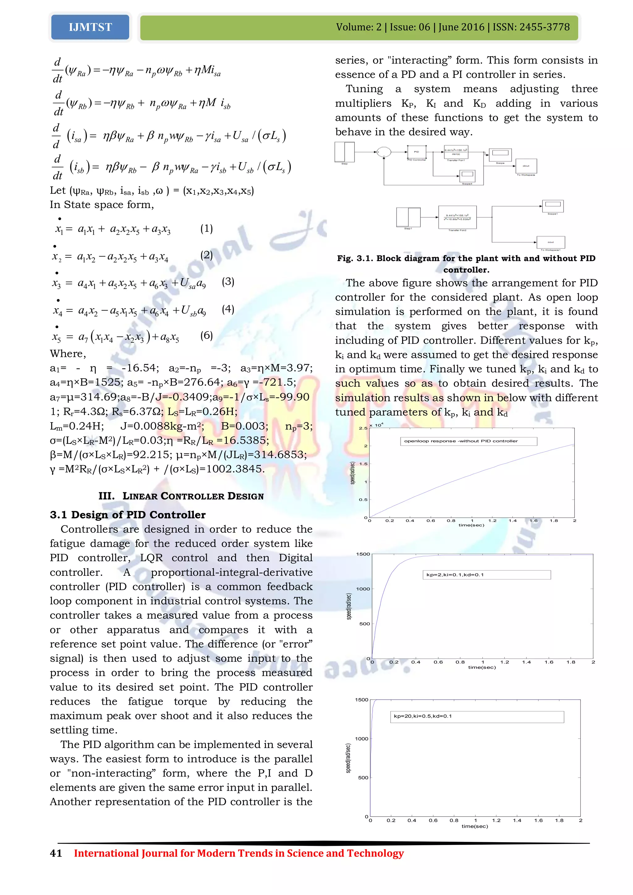 41 International Journal for Modern Trends in Science and Technology
Volume: 2 | Issue: 06 | June 2016 | ISSN: 2455-3778IJMTST
( )Ra Ra p Rb sa
d
d
n Mi
t
      
)( Rb Rb p Ra sb
d
n M i
dt
      
   /sa Ra p Rb sa sa s
d
i n w i U L
d
       
   /sb Rb p Ra sb sb s
d
i n w i U L
dt
       
Let (ψRa, ψRb, isa, isb ,ω ) = (x1,x2,x3,x4,x5)
In State space form,
1 1 1 2 2 5 3 3x a x a x x a x

   (1)
2 1 2 2 2 5 3 4a x a ax x x x

   (2)
4 1 5 2 5 6 33 9saa x a x x a x U ax

    (3)
4 4 2 5 1 5 6 4 9sbx a x a x x a x U a

    (4)
 5 7 1 4 2 3 8 5x a x x x x a x

   (6)
Where,
a1= - η = -16.54; a2=-np =-3; a3=η×M=3.97;
a4=η×B=1525; a5= -np×B=276.64; a6=γ =-721.5;
a7=μ=314.69;a8=-B/J=-0.3409;a9=-1/×Ls=-99.90
1; Rr=4.3Ω; Rs=6.37Ω; LS=LR=0.26H;
Lm=0.24H; J=0.0088kg-m2; B=0.003; np=3;
σ=(LS×LR-M2)/LR=0.03;η =RR/LR =16.5385;
β=M/(σ×LS×LR)=92.215; μ=np×M/(JLR)=314.6853;
γ =M2RR/(σ×LS×LR
2) + /(σ×LS)=1002.3845.
III. LINEAR CONTROLLER DESIGN
3.1 Design of PID Controller
Controllers are designed in order to reduce the
fatigue damage for the reduced order system like
PID controller, LQR control and then Digital
controller. A proportional-integral-derivative
controller (PID controller) is a common feedback
loop component in industrial control systems. The
controller takes a measured value from a process
or other apparatus and compares it with a
reference set point value. The difference (or "error”
signal) is then used to adjust some input to the
process in order to bring the process measured
value to its desired set point. The PID controller
reduces the fatigue torque by reducing the
maximum peak over shoot and it also reduces the
settling time.
The PID algorithm can be implemented in several
ways. The easiest form to introduce is the parallel
or "non-interacting” form, where the P,I and D
elements are given the same error input in parallel.
Another representation of the PID controller is the
series, or "interacting” form. This form consists in
essence of a PD and a PI controller in series.
Tuning a system means adjusting three
multipliers KP, KI and KD adding in various
amounts of these functions to get the system to
behave in the desired way.
Fig. 3.1. Block diagram for the plant with and without PID
controller.
The above figure shows the arrangement for PID
controller for the considered plant. As open loop
simulation is performed on the plant, it is found
that the system gives better response with
including of PID controller. Different values for kp,
ki and kd were assumed to get the desired response
in optimum time. Finally we tuned kp, ki and kd to
such values so as to obtain desired results. The
simulation results as shown in below with different
tuned parameters of kp, ki and kd
0 0.2 0.4 0.6 0.8 1 1.2 1.4 1.6 1.8 2
0
0.5
1
1.5
2
2.5
x 10
4
time(sec)
speed(rad/sec)
openloop response -without PID controller
0 0.2 0.4 0.6 0.8 1 1.2 1.4 1.6 1.8 2
0
500
1000
1500
time(sec)
speed(rad/sec)
kp=2,ki=0.1,kd=0.1
0 0.2 0.4 0.6 0.8 1 1.2 1.4 1.6 1.8 2
0
500
1000
1500
time(sec)
speed(rad/sec)
kp=20,ki=0.5,kd=0.1
 