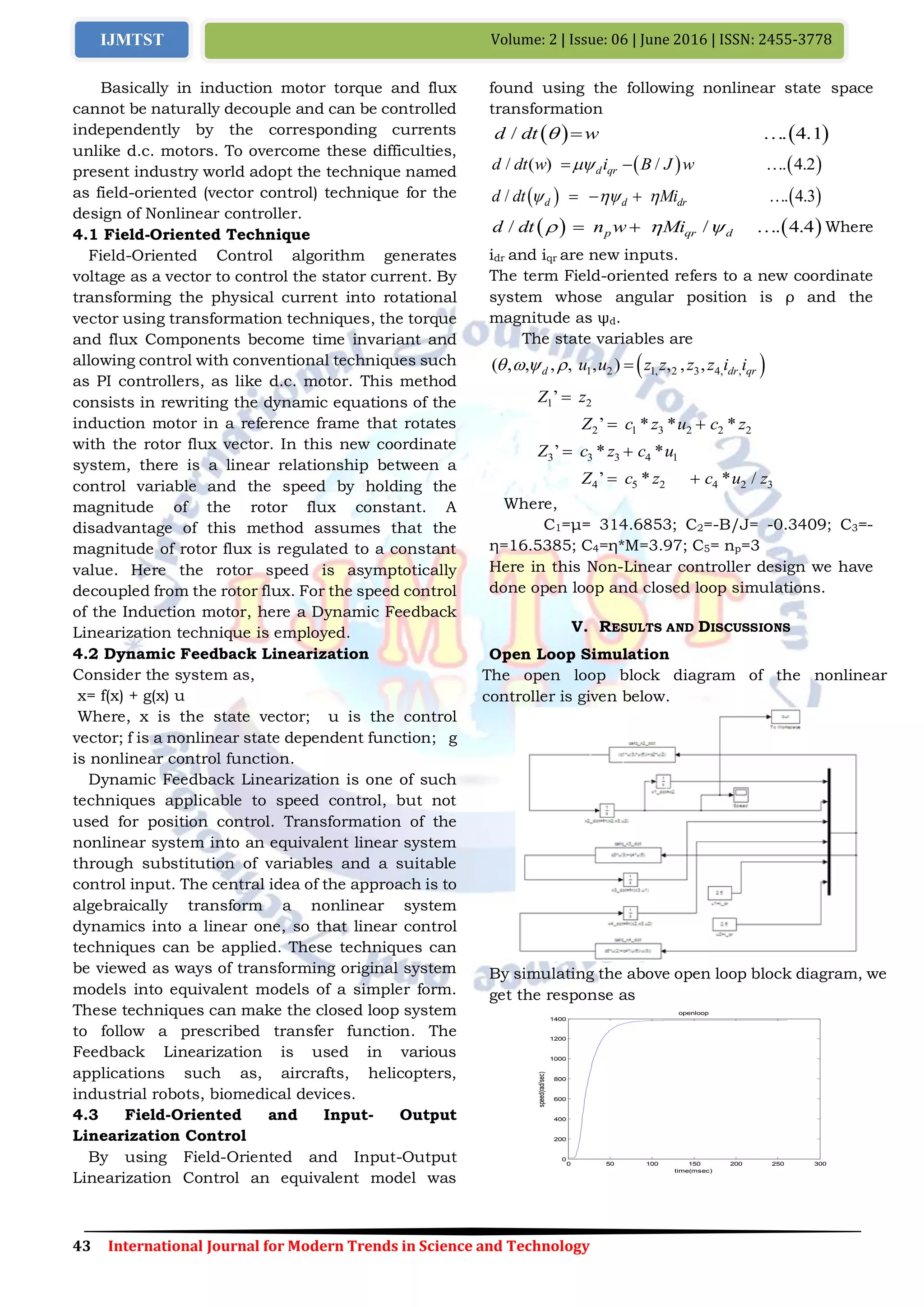 43 International Journal for Modern Trends in Science and Technology
Volume: 2 | Issue: 06 | June 2016 | ISSN: 2455-3778IJMTST
Basically in induction motor torque and flux
cannot be naturally decouple and can be controlled
independently by the corresponding currents
unlike d.c. motors. To overcome these difficulties,
present industry world adopt the technique named
as field-oriented (vector control) technique for the
design of Nonlinear controller.
4.1 Field-Oriented Technique
Field-Oriented Control algorithm generates
voltage as a vector to control the stator current. By
transforming the physical current into rotational
vector using transformation techniques, the torque
and flux Components become time invariant and
allowing control with conventional techniques such
as PI controllers, as like d.c. motor. This method
consists in rewriting the dynamic equations of the
induction motor in a reference frame that rotates
with the rotor flux vector. In this new coordinate
system, there is a linear relationship between a
control variable and the speed by holding the
magnitude of the rotor flux constant. A
disadvantage of this method assumes that the
magnitude of rotor flux is regulated to a constant
value. Here the rotor speed is asymptotically
decoupled from the rotor flux. For the speed control
of the Induction motor, here a Dynamic Feedback
Linearization technique is employed.
4.2 Dynamic Feedback Linearization
Consider the system as,
x= f(x) + g(x) u
Where, x is the state vector; u is the control
vector; f is a nonlinear state dependent function; g
is nonlinear control function.
Dynamic Feedback Linearization is one of such
techniques applicable to speed control, but not
used for position control. Transformation of the
nonlinear system into an equivalent linear system
through substitution of variables and a suitable
control input. The central idea of the approach is to
algebraically transform a nonlinear system
dynamics into a linear one, so that linear control
techniques can be applied. These techniques can
be viewed as ways of transforming original system
models into equivalent models of a simpler form.
These techniques can make the closed loop system
to follow a prescribed transfer function. The
Feedback Linearization is used in various
applications such as, aircrafts, helicopters,
industrial robots, biomedical devices.
4.3 Field-Oriented and Input- Output
Linearization Control
By using Field-Oriented and Input-Output
Linearization Control an equivalent model was
found using the following nonlinear state space
transformation
   / . 4.1d dt w  
   / / . 2) 4( .d qrd dt w i B J w  
   / . 4.3d d drd dt Mi     
   / / . 4.4p qr dd dt n w Mi     Where
idr and iqr are new inputs.
The term Field-oriented refers to a new coordinate
system whose angular position is ρ and the
magnitude as ψd.
The state variables are
 1 2 1, 2 3 4, ,, , , , , ,) ,( ,d dr qru u z z z z i i    
1 2’Z z
2 1 3 2 2 2’ * * *Z c z u c z 
3 3 3 4 1’ * *Z c z c u 
4 5 2 4 2 3’ * * /Z c z c u z 
Where,
C1=μ= 314.6853; C2=-B/J= -0.3409; C3=-
η=16.5385; C4=η*M=3.97; C5= np=3
Here in this Non-Linear controller design we have
done open loop and closed loop simulations.
V. RESULTS AND DISCUSSIONS
Open Loop Simulation
The open loop block diagram of the nonlinear
controller is given below.
By simulating the above open loop block diagram, we
get the response as
0 50 100 150 200 250 300
0
200
400
600
800
1000
1200
1400
time(msec)
speed(rad/sec)
openloop
 