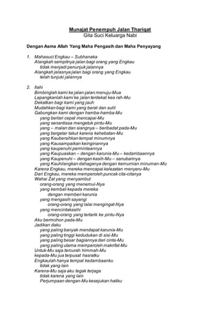 Munajat Penempuh Jalan Thariqat
Gita Suci Keluarga Nabi
Dengan Asma Allah Yang Maha Pengasih dan Maha Penyayang
1. Mahasuci Engkau – Subhanaka
Alangkah sempitnya jalan bagi orang yang Engkau
tidak menjadi penunjuk jalannya
Alangkah jelasnya jalan bagi orang yang Engkau
telah tunjuki jalannya
2. Ilahi
Bimbinglah kami ke jalan-jalan menuju-Mua
Lapangkanlah kami ke jalan terdekat kea rah-Mu
Dekatkan bagi kami yang jauh
Mudahkan bagi kami yang berat dan sulit
Gabungkan kami dengan hamba-hamba-Mu
yang berlari cepat mencapai-Mu
yang senantiasa mengetuk pintu-Mu
yang – malan dan siangnya – beribadat pada-Mu
yang bergetar takut karena kehebatan-Mu
yang Kaubersihkan tempat minumnya
yang Kausampaikan keinginannya
yang kaupenuhi permintaannya
yang Kaupuaskan – dengan karunia-Mu – kedambaannya
yang Kaupenuhi – dengan kasih-Mu – sanubarinya
yang Kauhilangkan dahaganya dengan kemurnian minuman-Mu
Karena Engkau, mereka mencapai kelezatan menyeru-Mu
Dari Engkau, mereka memperoleh puncak cita-citanya
Wahai Zat yang menyambut
orang-orang yang menemui-Nya
yang kembali kepada mereka
dengan memberi karunia
yang mengasih sayangi
orang-orang yang lalai mengingat-Nya
yang mencintakasihi
orang-orang yang tertarik ke pintu-Nya
Aku bermohon pada-Mu
Jadikan daku
yang paling banyak mendapat karunia-Mu
yang paling tinggi kedudukan di sisi-Mu
yang paling besar bagiannya dari cinta-Mu
yang paling utama memperoleh makrifat-Mu
Untuk-Mu saja tercurah himmah-Mu
kepada-Mu jua terpusat hasratku
Engkaulah hanya tempat kedambaanku
tidak yang lain
Karena-Mu saja aku tegak terjaga
tidak karena yang lain
Perjumpaan dengan-Mu kesejukan hatiku
 