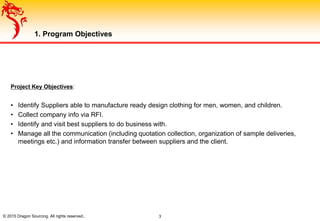 1. Program Objectives
© 2015 Dragon Sourcing. All rights reserved.. 3
Project Key Objectives:
• Identify Suppliers able to manufacture ready design clothing for men, women, and children.
• Collect company info via RFI.
• Identify and visit best suppliers to do business with.
• Manage all the communication (including quotation collection, organization of sample deliveries,
meetings etc.) and information transfer between suppliers and the client.
 