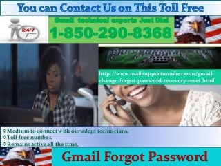 Medium to connect with our adept technicians.
Toll-free number.
Remains active all the time.
Gmail technical experts Just Dial
1-850-290-8368
http://www.mailsupportnumber.com/gmail-
change-forgot-password-recovery-reset.html
Gmail Forgot Password
 