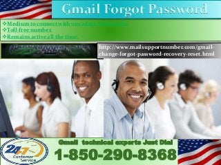 Medium to connect with our adept technicians.
Toll-free number.
Remains active all the time.
Gmail technical experts Just Dial
1-850-290-8368
http://www.mailsupportnumber.com/gmail-
change-forgot-password-recovery-reset.html
Gmail Forgot Password
 