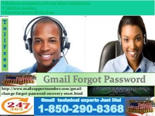 Medium to connect with our adept technicians.
Toll-free number.
Remains active all the time.
Gmail technical experts Just Dial
1-850-290-8368
http://www.mailsupportnumber.com/gmail-
change-forgot-password-recovery-reset.html
Gmail Forgot Password
 