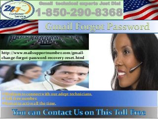 Medium to connect with our adept technicians.
Toll-free number.
Remains active all the time.
Gmail technical experts Just Dial
1-850-290-8368
http://www.mailsupportnumber.com/gmail-
change-forgot-password-recovery-reset.html
Gmail Forgot Password
 
