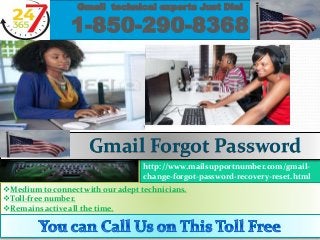 Medium to connect with our adept technicians.
Toll-free number.
Remains active all the time.
Gmail technical experts Just Dial
1-850-290-8368
http://www.mailsupportnumber.com/gmail-
change-forgot-password-recovery-reset.html
Gmail Forgot Password
 