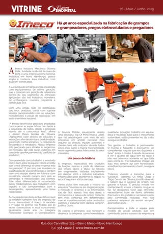 qualidade, inovação, trabalho em equipe,
ética e resultado, base para o crescimento
sustentável, estão presentes no dia a dia,
assegura o diretor.
“Na gestão, o trabalho é permanente.
O mundo é flutuante e precisamos ser
competentes naquilo que nos dispomos a
fazer”, indica o diretor. A receita de sucesso
é ver o quanto de água tem no copo e
não nos determos somente no que falta
para enchê-lo. “Foi trabalhoso chegar até
aqui, mas sempre agi com honestidade,
acreditando e semeando o bem”, assegura
Clovis.
“Estamos vivendo a transição para a
sucessão”, comenta. Os filhos Diego e
Tiago Gomes de Oliveira já estão atuando
e sabem que o sucesso de ontem, não
garante o futuro. “É preciso investir em
conhecimento e usar o talento no que se
faz. Se desejamos fazer algo diferente,
necessitamos fazer de forma diferente.
Precisamos ter gratidão e reconhecimento
pela caminhada realizada, mas não
podemos esquecer de evoluir sempre”,
aconselha Clovis.
Cumprimentos a toda a equipe pelo
modelo de gestão adotado, que tem
contribuído para o sucesso da empresa.
VITRINE
Imeco Indústria Mecânica Oliveira
Ltda., fundada no dia 02 de maio de
1979, é uma empresa 100% nacional.
Instalada em Novo Hamburgo, possui
ampla e moderna área industrial, com
7.500 m² construídos.
Asua produção em larga escala é realizada
com equipamentos de última geração,
que a colocam em posição de referência
dentro do seu segmento. As principais
aplicações são nas indústrias moveleira,
de embalagens, coureiro calçadista e
construção civil.    
Com uma ampla rede de distribuição
dos seus produtos, conta com suporte
técnico comprometido com as soluções,
manutenções e peças de reposição, em
todo o território nacional.
“A Imeco desenvolve produtos projetados
para superar as expectativas do cliente e
a segurança de todos, desde o processo
interno até o consumidor final”, afirma
o diretor Clovis Alcides de Oliveira.
“Agregamos valor através de soluções e
inovações, a fim de otimizara produtividade,
garantindo melhor eficiência na redução de
desperdício e retrabalho. Nossa empresa
está preparada para atender as exigências
do mercado, por esta razão, estamos em
constante aperfeiçoamento do portfólio de
produtos”.
Comprometido com o trabalho e envolvido
com o bem-estar da equipe, Clovis acredita
que “a real diferença de uma empresa está
nas pessoas”. É por isso que investem na
qualificação de seus profissionais e contam
com uma equipe atenta em fabricar com
excelência, visando cumprir com zelo as
demandas e necessidades dos clientes.
Este olhar diferenciado é reconhecido
pelos colaboradores, que trabalham com
orgulho e são comprometidos com o
desempenho, apresentando uma baixa
rotatividade.
Asconsequênciasdesteambientefavorável
se refletem também fora da empresa de
forma mensurável. A Imeco já recebeu
o 1º lugar no prêmio Top Móbile, por 13
vezes consecutivas e está concorrendo
igualmente neste ano, na categoria
Fornecedor Grampos e Grampeadores.
Há 40 anos especializada na fabricação de grampos
e grampeadores, pregos eletrosoldados e pregadores
Rua dos Carvalhos 223 - Bairro Ideal - Novo Hamburgo
(51) 3587.1900 | www.imeco.com.br
A Revista Móbile anualmente realiza
uma pesquisa Top Of Mind (marca Líder),
que faz amostragem com mais de 400
empresas em âmbito nacional. Para
orgulho da direção, equipe, parceiros e
clientes tem sido indicada, durante todos
estes anos, como a marca mais lembrada,
neste segmento, pelos fabricantes do setor
moveleiro.          
Um pouco de história
A empresa, especialista em produtos
de fixação, nasceu a partir do interesse
dos irmãos Clovis e Olavo de Oliveira
em empreender. Voltados inicialmente
em atender 100% a indústria calçadista,
influenciados pela economia da região na
época, seguiram sócios até 1994.
Vários ciclos têm marcado a história da
empresa. “Vivemos na era da globalização,
o mercado é dinâmico e as informações
são de fácil acesso. Nos dias atuais a
competência é palavra de ordem. O cliente
tem mais confiança em determinadas
marcas, mas é necessário estar dentro dos
padrões e trabalhar com clareza, sempre”,
justifica Clovis.
Os valores e princípios, que norteiam a
dinâmica da empresa, como honestidade,
76 - Maio / Junho 2019
A
 