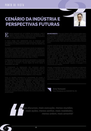 w w w . s i n d i m e t a l r s . o r g . b r
E
stamos passando por um turbilhão de mudanças, onde é
urgente repensar etapas, muitas vezes desafiadoras, para
vivermos a esperança ativa, propulsora, que nos impulsiona
a avançar na vida pessoal e no mundo empresarial.       
O futuro chega mais rapidamente para as empresas que
conseguem explorar o potencial dos seus processos. Sendo assim,
as melhorias na cadeia produtiva estão no topo dos desafios da
indústria.
Aumentar a produtividade das empresas através da digitalização
tem inspirado o Brasil a questionar e lentamente modificar os
atuais processos empresariais. O novo cenário tem sido desafiador
para o País e para nossa região, que necessita se desenvolver e
crescer com rapidez. Por isso, independente do setor ou do porte
da empresa, estamos sendo cada vez mais instigados na indústria
a investir no presente para colher logo, logo, no futuro.
A integração dos processos através da automação e a expansão
das redes de comunicação têm otimizado ideias e impulsionado
as empresas a viverem o mundo digital de forma rápida e
certamente sem volta.
O investimento na digitalização dos processos permite
avançarmos no tempo, desafiando a nossa indústria. Estamos
sendo impactados pelos desafios da chamada Indústria 4.0,
que na realidade questiono para chamar de Empresa 4.0, pois a
integração e a aplicação devem ocorrer em todas as áreas, em
todos os processos e não somente objetivar a área industrial.
Entre os desafios encontra-se a necessidade de investir e
aprimorar ainda mais as áreas de pesquisa e desenvolvimento,
para avançarmos na indústria inteligente. Segundo pesquisa
realizada pela Confederação Nacional da Indústria (CNI),
com 2.225 empresas, sendo 910 pequenas, 815 médias e 500
grandes, 42% desconhecem a importância das tecnologias
digitais para a competitividade da indústria e 52% não utilizam
nenhuma tecnologia digital de uma lista de 10 opções. Na outra
ponta, em países onde a Indústria 4.0 já está num nível mais
avançado, é possível observar reduções nos custos e aumento de
produtividade.
EM MOVIMENTO - Para que o Brasil, o RS, e a nossa região sejam
mais competitivos globalmente é preciso desenvolver e ousar
na integração completa de processos. Aumentar a capacidade
produtiva, para sobrevivermos a esta avalanche de mudanças,
bem como a participação econômica do mercado industrial
brasileiro no mundo. Tudo isso com uma política séria e tributos
justos.
Vivemos numa era em que temos acesso a todos os mercados;
onde é possível dialogar de diversas formas, consolidando
parcerias estratégicas. Isto é significativo para o crescimento e
o desenvolvimento de toda a economia, pois permite a troca
de experiências. Esta soma de públicos, onde o associativismo
também está presente, é essencial uma vez que favorece a
apresentação de novas ideias e parcerias, como tem ocorrido
entre grandes empresas e startups. Para avançarmos,
cabe reconhecer os diferentes públicos, que vão desde
empreendedores, aceleradoras, incubadoras, pesquisadores,
acadêmicos, associações e representantes do governo. É
fundamental que a troca de experiências avance e possa
transformar com mais velocidade, visando a inovação e o
crescimento da indústria. 
Interagir, compartilhar oportunidades de negócios, se relacionar
e levantar a bandeira do empreendedorismo nos coloca em
movimento, nos desacomoda. Unir todos os esforços e utilizar
os recursos disponíveis, também no mundo digital, poderá ser o
combustível necessário para alcançarmos um mesmo ideal. Não
tenhamos receio do novo. Ele nos desafia e nos rejuvenesce,
pois permite sair da “zona de conforto”, pularmos para “fora da
caixa” e assim descobrir que podemos desempenhar novos e
desafiadores papeis.
CENÁRIO DA INDÚSTRIA E
PERSPECTIVAS FUTURAS
PONTO DE VISTA
Vice-Presidente do SINDIMETAL RS
Menos discursos, mais execução, menos reuniões,
mais ações, menos sonhos, mais realidades,
menos ontem, mais amanhã!
Arno Tomasini
02
 