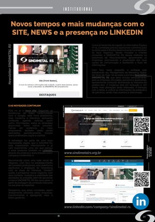 s i n d i m e t a l @ s i n d i m e t a l r s . o r g . b r
05
Novos tempos e mais mudanças com o
SITE, NEWS e a presença no LINKEDIN
Como já havíamos divulgado no informativo Espaço
nº 75, a entidade precisa oportunizar caminhos para
as associadas e filiadas desenvolverem e ampliarem
os seus negócios. Sendo inovador e criando
conexões, o SINDIMETAL RS deseja melhorar os
processos de relacionamento, aproximando as
empresas, promovendo a atualização dos seus
canais de comunicação e facilitando o fluxo de
informações.
Com foco neste propósito, a entidade está
trabalhando seu Planejamento de Marketing Digital.
No início de maio, foi enviada a primeira Newsletter
SINDIMETAL RS, que deve circular semanalmente,
para as empresas vinculadas, parceiros e assessorias,
apresentando conteúdo direcionado ao interesse do
público-alvo. A mudança está em evolução e, em
breve, mais alterações serão efetivadas. A intenção
com a News, é unificar as informações da entidade e
de parceiros, sendo mais assertiva e direcionada.
institucionalNewsletterSINDIMETALRS
www.sindimetalrs.org.br
www.linkedin.com/company/sindimetal-rs.
Acesseaspáginas
comseuleitor
deQRCODE
Imagemilustrativa
E AS NOVIDADES CONTINUAM
Está no ar o novo site. Seguindo as
tendências de maior conectividade
com o Google, esta nova plataforma,
mais moderna e interativa, apresenta
conteúdo, agenda, notícias, assim
como informações sobre as empresas
associadas, entre outros assuntos.
Temas em evidência, no meio
empresarial, também estão sendo
abordados, periodicamente. Acesse
www.sindimetalrs.org.br e confira!
A estratégia faz parte de uma nova
mentalidade digital, que o SINDIMETAL
está implantando internamente e já
vem expandindo, uma vez que passou
a estar presente também no Linkedin,
através do endereço www.linkedin.com/
company/sindimetal-rs.
Reconhecida como uma rede social de
negócios, com foco no estabelecimento
de conexões profissionais, esta plataforma
oportuniza a ampliação do networking
com as áreas de interesse. Também
auxilia a prospectar novos negócios com
seus contatos; multiplica a visibilidade das
atividades da entidade; além de aproximar
a marca SINDIMETAL RS dos seus pares, a
partir da postagem de conteúdo relevante
na sua área de expertise.
Desejamos que estas novidades sejam
amplamente utilizadas pelas empresas,
transformando e agregando valor a
todos gestores.
 
