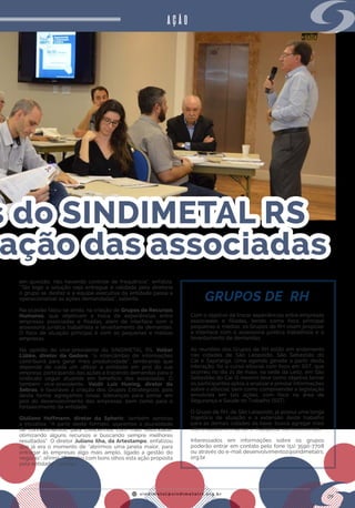 s i n d i m e t a l @ s i n d i m e t a l r s . o r g . b r
09
s do SINDIMETAL RS
ação das associadas
AÇÃO
GRUPOS DE RH
Com o objetivo de trocar experiências entre empresas
associadas e filiadas, tendo como foco principal
pequenas e médias, os Grupos de RH visam propiciar
a interface com a assessoria jurídica trabalhista e o
levantamento de demandas.
As reuniões dos Grupos de RH estão em andamento
nas cidades de São Leopoldo, São Sebastião do
Caí e Sapiranga. Uma agenda gerada a partir desta
interação, foi o curso eSocial com foco em SST, que
ocorreu no dia 21 de maio, na sede da Leitz, em São
Sebastião do Caí. O mesmo teve como objetivo tornar
os participantes aptos a analisar e prestar informações
sobre o eSocial, bem como compreender a legislação
envolvida em tais ações, com foco na área de
Segurança e Saúde no Trabalho (SST).
O Grupo de RH, de São Leopoldo, já possui uma longa
trajetória de atuação e a extensão deste trabalho
para as demais cidades da base, busca agregar mais
interessados em somar e multiplicar conhecimentos.
Interessados em informações sobre os grupos
poderão entrar em contato pelo fone (51) 3590-7708
ou através do e-mail desenvolvimento2@sindimetalrs.
org.br.
em questão, não havendo controle de frequência”, enfatiza.
“Tão logo a solução seja entregue e validada pela diretoria
o grupo se desfaz e a equipe executiva da entidade passa a
operacionalizar as ações demandadas”, salienta.
Na ocasião falou-se ainda, na criação de Grupos de Recursos
Humanos, que objetivam a troca de experiências entre
empresas associadas e filiadas, além de interface com a
assessoria jurídica trabalhista e levantamento de demandas.
O foco de atuação principal é com as pequenas e médias
empresas.
Na opinião do vice-presidente do SINDIMETAL RS,  Volker
Lübke, diretor da Gedore, “o intercâmbio de informações
contribuirá para gerar mais produtividade”, lembrando que
depende de cada um utilizar a entidade em prol da sua
empresa, participando das ações e trazendo demandas para o
sindicato seguir atuando em benefício das associadas. O
também vice-presidente,  Valdir Luiz Huning, diretor da
Sebras, é favorável à criação dos Grupos Estratégicos, pois
desta forma agregamos novas lideranças para somar em
prol do desenvolvimento das empresas, bem como para o
fortalecimento da entidade.
Giuliano Hoffmann, diretor da Spheric, também aprovou
a iniciativa. “A partir deste formato, usaremos a pluralidade
de conhecimentos, para crescermos com mais velocidade,
otimizando alguns recursos e buscando sempre melhores
resultados”. O diretor Juliano Ilha, da Artestampo, enfatizou
que já era o momento de “abrirmos uma janela maior, para
entregar às empresas algo mais amplo, ligado a gestão do
negócio”, afirma. “Percebo com bons olhos esta ação proposta
pela entidade”, conclui.
 