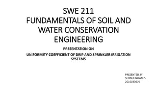 SWE 211
FUNDAMENTALS OF SOIL AND
WATER CONSERVATION
ENGINEERING
PRESENTATION ON
UNIFORMITY COEFFICIENT OF DRIP AND SPRINKLER IRRIGATION
SYSTEMS
PRESENTED BY
SUBBULINGAM.S
2016033076
 