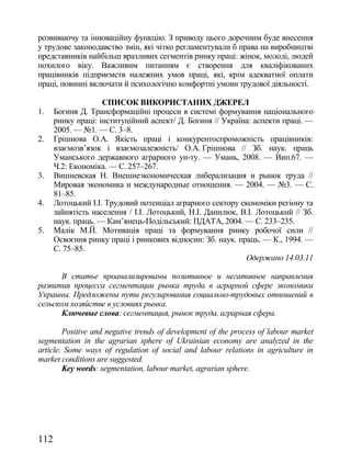розвиваючу та інноваційну функцію. З приводу цього доречним буде внесення
у трудове законодавство змін, які чітко регламентували б права на виробництві
представників найбільш вразливих сегментів ринку праці: жінок, молоді, людей
похилого віку. Важливим питанням є створення для кваліфікованих
працівників підприємств належних умов праці, які, крім адекватної оплати
праці, повинні включати й психологічно комфортні умови трудової діяльності.

                    СПИСОК ВИКОРИСТАНИХ ДЖЕРЕЛ
1.    Богиня Д. Трансформаційні процеси в системі формування національного
      ринку праці: інституційний аспект/ Д. Богиня // Україна: аспекти праці. —
      2005. — №1. — С. 3–8.
2.    Грішнова О.А. Якість праці і конкурентоспроможність працівників:
      взаємозв‘язок і взаємозалежність/ О.А. Грішнова // Зб. наук. праць
      Уманського державного аграрного ун-ту. — Умань, 2008. — Вип.67. —
      Ч.2: Економіка. — С. 257–267.
3.    Вишневская Н. Внешнеэкономическая либерализация и рынок труда //
      Мировая экономика и международные отношения. — 2004. — №3. — С.
      81–85.
4.    Лотоцький І.І. Трудовий потенціал аграрного сектору економіки регіону та
      зайнятість населення / І.І. Лотоцький, Н.І. Данилюк, В.І. Лотоцький // Зб.
      наук. праць. — Кам‘янець-Подільський: ПДАТА, 2004. — С. 233–235.
5.    Малік М.Й. Мотивація праці та формування ринку робочої сили //
      Освоєння ринку праці і ринкових відносин: Зб. наук. праць. — К., 1994. —
      С. 75–85.
                                                            Одержано 14.03.11

       В статье проанализированы позитивное и негативное направления
развития процесса сегментации рынка труда в аграрной сфере экономики
Украины. Предложены пути регулирования социально-трудовых отношений в
сельском хозяйстве в условиях рынка.
       Ключевые слова: сегментация, рынок труда, аграрная сфера.

        Positive and negative trends of development of the process of labour market
segmentation in the agrarian sphere of Ukrainian economy are analyzed in the
article. Some ways of regulation of social and labour relations in agriculture in
market conditions are suggested.
        Key words: segmentation, labour market, agrarian sphere.




112
 