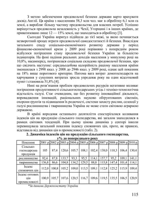 З метою забезпечення продовольчої безпеки держави варто врахувати
досвід Англії. Ця країна з населенням 58,3 млн чол. має в обробітку 6,1 млн га
землі, а виробляє більшу частину продовольства для власних потреб. Успішно
вирішується продовольча незалежність у Чехії, Угорщині і в інших країнах, де
приватизовано лише 12 — 15% землі, що знаходиться в обробітку [3].
        Сьогодні Україна впритул підійшла до тієї межі, за якою починається
незворотний процес втрати продовольчої самодостатності й безпеки. Внаслідок
загального спаду соціально-економічного розвитку держави у період
фінансово-економічної кризи у 2009 році порівняно з попереднім роком
відбулося погіршення стану продовольчої безпеки України за більшістю
індикаторів. На фоні падіння реальних доходів населення у минулому році на
10,8%, насамперед, погіршилася соціальна складова продовольчої безпеки, про
що свідчить наступне: середньодобова калорійність раціону населення країни
зменшилася з 2998 ккал. у 2008 до 2946 ккал. у 2009 році, однак цей показник
на 18% вище порогового критерію. Питома вага витрат домогосподарств на
харчування у сукупних витратах зросла упродовж року на один відсотковий
пункт і становила 51,8% [4].
        Нині на розв‘язання проблем продовольчих ресурсів негативно впливає
погіршення продуктивності сільськогосподарських угідь і техніко-технологічна
відсталість галузі. Стає очевидним, що без розвитку інноваційної діяльності,
впровадження інновацій, раціональних науково обґрунтованих сівозмін,
охорони ґрунтів та підвищення їх родючості, системи захисту рослин, селекції у
галузі рослинництва і тваринництва Україна не може стати світовою аграрною
державою.
        В країні впродовж останнього десятиліття спостерігалися коливання
індексів цін на продукцію сільського господарства, які загалом знаходилися в
рамках світових тенденцій. При цьому цінова динаміка у секторі інколи
перевищувала загальний показник індексу споживчих цін, проте, як правило,
відставала від динаміки цін в промисловості (табл. 2).
       2. Динаміка індексів цін на продукцію сільського господарства,
                           у% до попереднього року
   Показник     2001 р. 2002 р. 2003 р. 2004 р. 2005 р. 2006 р. 2007 р. 2008 р. 2009 р. 2010 р.
   Сільсько-
 господарська     105 87,4 120,6 105,7 108,1 102,4 138,0 110,3 106,4 130,4
   продукція
 рослинництво 92,4 87,8 133,7 93,3 95,5 114,1 157,7 95,2 109,1 141,1
 тваринництва 136,8 86,6 104,8 134,2 129,5 88,8 115,8 147,4 101,4 114,1
     Індекс
                 112,0 100,8 105,2 109,0 113,5 109,1 112,8 125,2 115,9 109,4
споживчих цін
Індекс оптових
       цін       100,9 105,7 107,6 120,5 116,7 109,6 119,5 135,5 106,5 120,9
промисловості
        *За даними Держкомстату України

                                                                                         115
 