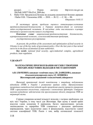 ресурс].         —          Режим     доступу:       http:www.me.gov.ua
      /file/link/149977/file/Zvit_2009.doc.
5.    Пабат О.В. Продовольча безпека як складова економічної безпеки держави
      / Пабат О.В. // Економіка АПК. — 2010. — № 12. — С. 86 — 90.
                                                           Одержано 14.03.11

       В настоящее время, проблема оценки и оптимизации состояния
продовольственной безопасности в Украине является одной из ключевых
задач государственной политики. В последние годы она оказалась в центре
внимания и органов власти нашего государства.
       Ключевые слова: национальная продовольственная безопасность,
агропромышленный комплекс, сельскохозяйственная продукция,
       государственное регулирование.

        At present, the problem of the assessment and optimization of food security in
Ukraine is one of the key tasks of government policy. Over the last years it has turned
out to be in the focus of attention of state authorities.
        Key words: national food security, agro-industrial complex, agricultural
products, state regulation.


УДК 628.477

       МАТЕМАТИЧНЕ ПРОГНОЗУВАННЯ ОБ’ЄМІВ УТВОРЕННЯ
        ТВЕРДИХ ПОБУТОВИХ ВІДХОДІВ В МІСТІ ЖИТОМИРІ

     А.В. ІЛЬЧЕНКО, кандидат технічних наук, І.В. ДАВИДОВА, кандидат
                 сільськогосподарських наук, І.Г. КОЦЮБА
             Житомирський державний технологічний університет

       Вивчений практичний досвід поводження з твердими побутовими
відходами (ТПВ) в Україні і розвинених країнах світу. Проаналізовано
теоретико-методологічні підходи щодо проведення аналізу процесів утворення
ТПВ з врахуванням екологічних, соціальних і економічних факторів. Створено
науково-методичне забезпечення для прогнозування обсягів утворення ТПВ на
території міста.

       Стрімке утворення великої кількості відходів є гострою проблемою для
всіх міст України, в тому числі для Житомира. При цьому в нашій країні
відсутня єдина концепція її вирішення, багато перспективних методів
знешкодження та переробки ТПВ стикаються з реальною проблемою
впровадження, через недостатню увагу й фінансування, відсутністю єдиної
системи класифікації ТПВ. Разом з тим, вибір оптимальної технології

118
 