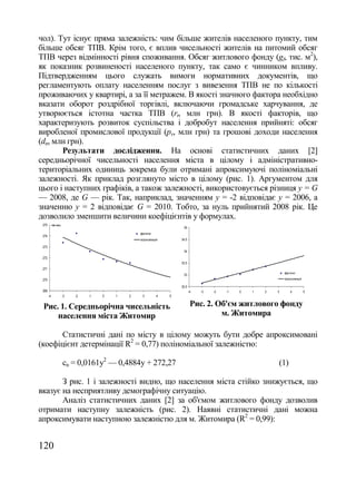чол). Тут існує пряма залежність: чим більше жителів населеного пункту, тим
більше обсяг ТПВ. Крім того, є вплив чисельності жителів на питомий обсяг
ТПВ через відмінності рівня споживання. Обсяг житлового фонду (gf, тис. м2),
як показник розвиненості населеного пункту, так само є чинником впливу.
Підтвердженням цього служать вимоги нормативних документів, що
регламентують оплату населенням послуг з вивезення ТПВ не по кількості
проживаючих у квартирі, а за її метражем. В якості значного фактора необхідно
вказати оборот роздрібної торгівлі, включаючи громадське харчування, де
утворюється істотна частка ТПВ (rt, млн грн). В якості факторів, що
характеризують розвиток суспільства і добробут населення прийняті: обсяг
виробленої промислової продукції (рv, млн грн) та грошові доходи населення
(dn, млн грн).
       Результати дослідження. На основі статистичних даних [2]
середньорічної чисельності населення міста в цілому і адміністративно-
територіальних одиниць зокрема були отримані апроксимуючі поліноміальні
залежності. Як приклад розглянуто місто в цілому (рис. 1). Аргументом для
цього і наступних графіків, а також залежності, використовується різниця y = G
— 2008, де G — рік. Так, наприклад, значенням y = -2 відповідає y = 2006, а
значенню y = 2 відповідає G = 2010. Тобто, за нуль прийнятий 2008 рік. Це
дозволило зменшити величини коефіцієнтів у формулах.
 275        тис.чол.
                                                                      35
                                                  фактичні
 274
                                                  апроксимація       34,5

 273
                                                                      34
 272
                                                                     33,5
 271
                                                                                                                фактичні
                                                                      33
 270                                                                                                            апроксимація

                                                                     32,5
 269                                                                        -4   -3   -2   -1   0   1   2   3       4          5
       -4              -3   -2   -1   0   1   2    3         4   5


 Рис. 1. Середньорічна чисельність                                           Рис. 2. Об'єм житлового фонду
     населення міста Житомир                                                          м. Житомира

       Статистичні дані по місту в цілому можуть бути добре апроксимовані
(коефіцієнт детермінації R2 = 0,77) поліноміальної залежністю:

                       cn = 0,0161y2 — 0,4884y + 272,27                                                     (1)

       З рис. 1 і залежності видно, що населення міста стійко знижується, що
вказує на несприятливу демографічну ситуацію.
       Аналіз статистичних даних [2] за об'ємом житлового фонду дозволив
отримати наступну залежність (рис. 2). Наявні статистичні дані можна
апроксимувати наступною залежністю для м. Житомира (R2 = 0,99):


120
 