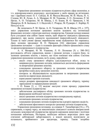 Управління грошовими потоками підприємств різних сфер економіки, в
т.ч. агропромислового комплексу, досліджували у своїх працях як вітчизняні,
так і зарубіжні вчені: П. Г. Саблук, В. Я. Месель-Веселяк, М. Й. Малік, П. А.
Стецюк, Ю. Я. Лузан, А. А. Мазаракі, Н. М. Ушакова, Л. О. Лігоненко, Р. М.
Циган, А. О. Титаренко, М. В. Швець, І. О. Бланк, В. О. Привалов, І. М.
Макарчук, В. В. Баліцька, С. І. Надточій, С. Річардс, М. Руджеро, С. Кербер, П.
Патсула та ін.
        Як зазначають Р. М. Циган, А. О. Титаренко, М. В. Швець [19, с. 157],
зміст управління потоками грошових коштів залежить від оптимізації
фінансових потоків і структури капіталу підприємства. Грошові потоки повинні
бути узгоджені між собою таким чином, щоб зберегти ліквідність (фінансову
рівновагу); при цьому уникнути надлишкової (нерентабельної) ліквідності.
Тільки за такої умови процес виробництва може відбуватися без перешкод.
Дану позицію продовжує В. О. Привалов [16]: ефективне управління
грошовими потоками — один із головних факторів стійкого фінансового стану
та кредитоспроможності підприємства.
        А. А. Мазаракі, Н. М. Ушакова, Л. О. Лігоненко [9, с. 580–581]
розглядають об'єкти управління, якими є грошові потоки, з одного боку, та
залишки грошових коштів, з іншого, що тісно пов'язані між собою. Система
управління грошовими потоками, на їх думку, передбачає:
         аналіз стану грошового обороту (досліджуються обсяг, склад та
          напрямки руху грошових потоків, оцінюються достатність формування
          та витрачання грошових коштів);
         планування грошового обороту та грошових потоків підприємства
          (розробка плану руху грошових коштів);
         контроль за збалансованістю надходження та витрачання грошових
          коштів на окремі види діяльності;
         коригування термінів платежів;
         пошук резервів прискорення швидкості грошового обороту, терміну
          зарахування та перерахування грошей.
        І. О. Бланк [2, с. 13] виділяє наступні етапи процесу управління
грошовими потоками підприємства:
         забезпечення достовірного обліку грошових потоків підприємства та
          формування необхідної звітності;
         аналіз грошових потоків підприємства в попередньому періоді;
         оптимізація грошових потоків підприємства;
         планування грошових потоків підприємства в розрізі окремих видів їх;
         забезпечення ефективного контролю грошових потоків підприємства.
        Управління грошовими потоками, за словами Т. Таннебергера [14, с. 37],
спрямоване, в першу чергу, на максимізацію ліквідності шляхом використання
легальних можливостей підприємства процесів керування вимогами і політики
погашення зобов'язань. По-перше, необхідно якомога жорсткіше діяти при
стягненні дебіторської заборгованості, а власні виплати відтягувати до
останнього, прийнятного для кредитора, терміну. Також потрібно

132
 