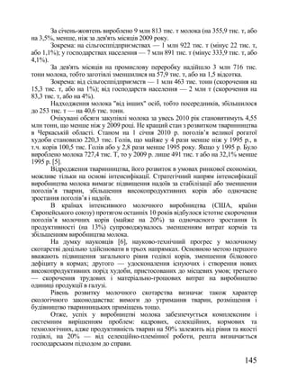 За січень-жовтень вироблено 9 млн 813 тис. т молока (на 355,9 тис. т, або
на 3,5%, менше, ніж за дев'ять місяців 2009 року.
        Зокрема: на сільгосппідприємствах — 1 млн 922 тис. т (мінус 22 тис. т,
або 1,1%); у господарствах населення — 7 млн 891 тис. т (мінус 333,9 тис. т, або
4,1%).
        За дев'ять місяців на промислову переробку надійшло 3 млн 716 тис.
тонн молока, тобто заготівлі зменшилися на 57,9 тис. т, або на 1,5 відсотка.
        Зокрема: від сільгосппідприємств — 1 млн 463 тис. тонн (скорочення на
15,3 тис. т, або на 1%); від господарств населення — 2 млн т (скорочення на
83,3 тис. т, або на 4%).
        Надходження молока "від інших" осіб, тобто посередників, збільшилося
до 253 тис. т — на 40,6 тис. тонн.
        Очікувані обсяги закупівлі молока за увесь 2010 рік становитимуть 4,55
млн тонн, що менше ніж у 2009 році. Не кращий стан з розвитком тваринництва
в Черкаській області. Станом на 1 січня 2010 р. поголів‘я великої рогатої
худоби становило 220,3 тис. Голів, що майже у 4 рази менше ніж у 1995 р., в
т.ч. корів 100,5 тис. Голів або у 2,8 рази менше 1995 року. Якщо у 1995 р. Було
вироблено молока 727,4 тис. Т, то у 2009 р. лише 491 тис. т або на 32,1% менше
1995 р. [5].
        Відродження тваринництва, його розвиток в умовах ринкової економіки,
можливе тільки на основі інтенсифікації. Стратегічний напрям інтенсифікації
виробництва молока вимагає підвищення надоїв за стабілізації або зменшення
поголів‘я тварин, збільшення високопродуктивних корів або одночасне
зростання поголів‘я і надоїв.
        В країнах інтенсивного молочного виробництва (США, країни
Європейського союзу) протягом останніх 10 років відбулося істотне скорочення
поголів‘я молочних корів (майже на 20%) за одночасного зростання їх
продуктивності (на 13%) супроводжувалось зменшенням витрат кормів та
збільшенням виробництва молока.
        На думку науковців [6], науково-технічний прогрес у молочному
скотарстві доцільно здійснювати в трьох напрямках. Основною метою першого
вважають підвищення загального рівня годівлі корів, зменшення білкового
дефіциту в кормах; другого — удосконалення існуючих і створення нових
високопродуктивних порід худоби, пристосованих до місцевих умов; третього
— скорочення трудових і матеріально-грошових витрат на виробництво
одиниці продукції в галузі.
        Рівень розвитку молочного скотарства визначає також характер
екологічного законодавства: вимоги до утримання тварин, розміщення і
будівництво тваринницьких приміщень тощо.
        Отже, успіх у виробництві молока забезпечується комплексним і
системним вирішенням проблем: кадрових, селекційних, кормових та
технологічних, адже продуктивність тварин на 50% залежить від рівня та якості
годівлі, на 20% — від селекційно-племінної роботи, решта визначається
господарським підходом до справи.

                                                                            145
 