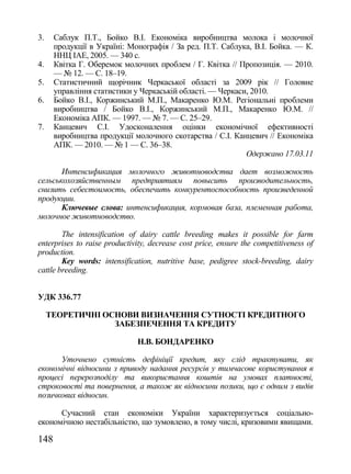 3.    Саблук П.Т., Бойко В.І. Економіка виробництва молока і молочної
      продукції в Україні: Монографія / За ред. П.Т. Саблука, В.І. Бойка. — К.
      ННЦ ІАЕ, 2005. — 340 с.
4.    Квітка Г. Оберемок молочних проблем / Г. Квітка // Пропозиція. — 2010.
      — № 12. — С. 18–19.
5.    Статистичний щорічник Черкаської області за 2009 рік // Головне
      управління статистики у Черкаській області. — Черкаси, 2010.
6.    Бойко В.І., Коржинський М.П., Макаренко Ю.М. Регіональні проблеми
      виробництва / Бойко В.І., Коржинський М.П., Макаренко Ю.М. //
      Економіка АПК. — 1997. — № 7. — С. 25–29.
7.    Канцевич С.І. Удосконалення оцінки економічної ефективності
      виробництва продукції молочного скотарства / С.І. Канцевич // Економіка
      АПК. — 2010. — № 1 — С. 36–38.
                                                           Одержано 17.03.11

       Интенсификация молочного животноводства дает возможность
сельськохозяйственным предприятиям повысить производительность,
снизить себестоимость, обеспечить конкурентоспособность произведенной
продукции.
       Ключевые слова: интенсификация, кормовая база, племенная работа,
молочное животноводство.

        The intensification of dairy cattle breeding makes it possible for farm
enterprises to raise productivity, decrease cost price, ensure the competitiveness of
production.
        Key words: intensification, nutritive base, pedigree stock-breeding, dairy
cattle breeding.


УДК 336.77

     ТЕОРЕТИЧНІ ОСНОВИ ВИЗНАЧЕННЯ СУТНОСТІ КРЕДИТНОГО
                  ЗАБЕЗПЕЧЕННЯ ТА КРЕДИТУ

                              Н.В. БОНДАРЕНКО

      Уточнено сутність дефініції кредит, яку слід трактувати, як
економічні відносини з приводу надання ресурсів у тимчасове користування в
процесі перерозподілу та використання коштів на умовах платності,
строковості та повернення, а також як відносини позики, що є одним з видів
позичкових відносин.

      Сучасний стан економіки України характеризується соціально-
економічною нестабільністю, що зумовлено, в тому числі, кризовими явищами.

148
 