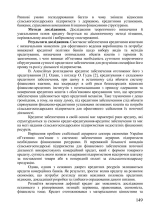 Ринкові умови господарювання багато в чому змінили відносини
сільськогосподарських підприємств з державою, кредитними установами,
банками, страховими компаніями й іншими фінансовими структурами.
       Методи дослідження. Дослідження теоретичного визначення й
узагальнення основ кредиту базується на діалектичному методі пізнання,
порівняльному аналізі і вибірковому спостереженні.
       Результати дослідження. Своєчасне забезпечення кредитними коштами
є визначальним моментом для ефективного ведення виробництва та потребує
виваженої кредитної політики банків щодо вибору видів та методів
кредитування, визначення оптимальних обсягів коштів і термінів їх
запозичення, з чого виникає об‘єктивна необхідність суттєвого теоретичного
обґрунтування сутності кредитного забезпечення для розуміння специфіки його
прояву та ролі у діяльності підприємства.
       В. Алексійчук розглядаючи кредитне забезпечення ототожнює його з
кредитуванням [1]. Однак, з погляду О. Гудзь [2], кредитування є складовою
кредитного забезпечення, при цьому в останньому слід вбачати систему
фінансових взаємин, яка зосереджує в собі риси безпосередніх відносин
фінансово-кредитних інститутів з позичальниками з приводу одержання та
повернення кредитних коштів з обов‘язковим врахуванням того, що кредитне
забезпечення здійснюється через кредитний механізм. Таке тлумачення є дещо
громіздким, а тому, на нашу думку, під кредитним забезпеченням слід вбачати
спрямування фінансово-кредитними установами позикових коштів на потреби
сільськогосподарських підприємств для ефективного здійснення їх поточної
діяльності.
       Кредитне забезпечення в своїй основі має характерні риси кредиту, які
структуруються за схемою кредит-кредитування-кредитне забезпечення та має
на меті надання сільськогосподарським підприємствам недостатніх фінансових
ресурсів.
       Вирішення проблем стабілізації аграрного сектора економіки України
об‘єктивно пов‘язане з системою забезпечення аграрних підприємств
необхідними фінансовими ресурсами. В переважній більшості випадків
сільськогосподарські підприємства для фінансового забезпечення поточної
діяльності використовують комерційний кредит, який є формою товарного
кредиту, сутність якого полягає в одержанні підприємством відстрочки платежу
за поставленні товари або в попередній оплаті за сільськогосподарську
продукцію.
       Однак, одним з основних джерел кредитних ресурсів залишаються
кредити комерційних банків. Як результат, зростає вплив кредиту на розвиток
економіки, що потребує розгляду низки важливих положень кредитних
відносин, докладнішої розробки та глибшого опрацювання даного питання.
       Розмаїття визначення дефініції кредит дає можливість дослідження
останнього з різнорівневих позицій: керівника, правознавця, економіста,
фінансиста тощо. Кредит ототожнювався з матеріальними цінностями та

                                                                       149
 