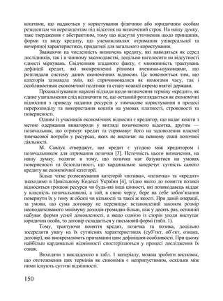 коштами, що надаються у користування фізичним або юридичним особам
резидентам чи нерезидентам під відсоток на визначений строк. На нашу думку,
таке твердження є абстрактним, тому що відсутні уточнення щодо принципів,
форми та виду кредиту, що унеможливлює отримання універсальної та
вичерпної характеристики, придатної для загального користування.
       Зважаючи на численність визначень кредиту, які наводяться як серед
дослідників, так і в чинному законодавстві, доцільно наголосити на відсутності
єдності міркувань. Свідченням згаданого факту, є множинність трактувань
дефініції кредит, які виокремленні різними вченими-науковцями, що
розглядали систему даних економічних відносин. Це пояснюється тим, що
категорія зазнавала змін, які спричинювалися як вимогами часу, так і
особливостями економічної політики та стану кожної окремо взятої держави.
       Проаналізувавши наукові підходи щодо визначення терміну «кредит», як
єдине узагальнення слід відзначити те, що останній розглядається як економічні
відносини з приводу надання ресурсів у тимчасове користування в процесі
перерозподілу та використання коштів на умовах платності, строковості та
поверненості.
       Одним із учасників економічних відносин є кредитор, що надає кошти з
метою одержання винагороди у вигляді позичкового відсотка, другим —
позичальник, що отримує кредит та спрямовує його на задоволення власної
тимчасової потреби у ресурсах, яких не вистачає на певному етапі поточної
діяльності.
       М. Савлук стверджує, що кредит є угодою між кредитором і
позичальником для отримання позички [3]. Неточність цього визначення, на
нашу думку, полягає в тому, що позичка має базуватися на умовах
поверненості та безоплатності, що кардинально заперечує сутність самого
кредиту як економічної категорії.
       Більш чітке розмежування категорій «позика», «позичка» та «кредит»
знаходимо в Цивільному Кодексі України [4], згідно якого до поняття позики
відносяться грошові ресурси чи будь-які інші цінності, які позикодавець віддає
у власність позичальникові, а той, в свою чергу, бере на себе зобов‘язання
повернути їх у тому ж обсязі чи кількості та такої ж якості. При даній операції,
за умови, що сума договору не перевищує встановлений законом розмір
неоподаткованого мінімуму доходів громадян більш, ніж у десять раз, останній
набуває форми усної домовленості, а якщо однією із сторін угоди виступає
юридична особа, то договір складається у письмовій формі (табл. 1).
       Тому, трактуючи поняття кредит, позичка та позика, доцільно
зосередити увагу на їх сутнісних характеристиках (суб‘єкт, об‘єкт, ознака,
договір), які виокремлюють притаманні цим дефініціям особливості. При цьому
найбільш кардинальні відмінності спостерігаються у процесі дослідження їх
ознак.
       Виходячи з викладеного в табл. 1 матеріалу, можна зробити висновок,
що ототожнення цих термінів як синонімів є неприпустимим, оскільки між
ними існують суттєві відмінності.

150
 