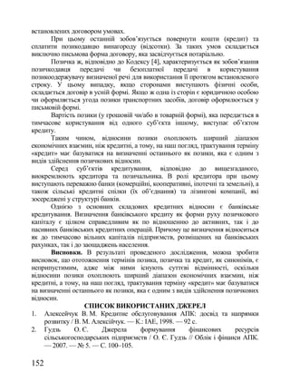 встановлених договором умовах.
        При цьому останній зобов‘язується повернути кошти (кредит) та
сплатити позикодавцю винагороду (відсотки). За таких умов складається
виключно письмова форма договору, яка засвідчується нотаріально.
        Позичка ж, відповідно до Кодексу [4], характеризується як зобов‘язання
позичкодавця передачі чи безоплатної передачі в користування
позикоодержувачу визначеної речі для використання її протягом встановленого
строку. У цьому випадку, якщо сторонами виступають фізичні особи,
складається договір в усній формі. Якщо ж одна із сторін є юридичною особою
чи оформляється угода позики транспортних засобів, договір оформлюється у
письмовій формі.
        Вартість позики (у грошовій чи/або в товарній формі), яка передається в
тимчасове користування від одного суб‘єкта іншому, виступає об‘єктом
кредиту.
        Таким чином, відносини позики охоплюють ширший діапазон
економічних взаємин, ніж кредитні, а тому, на наш погляд, трактування терміну
«кредит» має базуватися на визначенні останнього як позики, яка є одним з
видів здійснення позичкових відносин.
        Серед суб‘єктів кредитування, відповідно до вищезгаданого,
виокремлюють кредитора та позичальника. В ролі кредитора при цьому
виступають переважно банки (комерційні, кооперативні, іпотечні та земельні), а
також сільські кредитні спілки (їх об‘єднання) та лізингові компанії, які
зосереджені у структурі банків.
        Однією з основних складових кредитних відносин є банківське
кредитування. Визначення банківського кредиту як форми руху позичкового
капіталу є цілком справедливим як по відношенню до активних, так і до
пасивних банківських кредитних операцій. Причому це визначення відноситься
як до тимчасово вільних капіталів підприємств, розміщених на банківських
рахунках, так і до заощаджень населення.
        Висновки. В результаті проведеного дослідження, можна зробити
висновок, що ототожнення термінів позика, позичка та кредит, як синонімів, є
неприпустимим, адже між ними існують суттєві відмінності, оскільки
відносини позики охоплюють ширший діапазон економічних взаємин, ніж
кредитні, а тому, на наш погляд, трактування терміну «кредит» має базуватися
на визначенні останнього як позики, яка є одним з видів здійснення позичкових
відносин.
                    СПИСОК ВИКОРИСТАНИХ ДЖЕРЕЛ
1. Алексейчук В. М. Кредитне обслуговування АПК: досвід та напрямки
     розвитку / В. М. Алексійчук. — К.: ІАЕ, 1998. — 92 с.
2. Гудзь        О. Є.    Джерела      формування       фінансових      ресурсів
     сільськогосподарських підприємств / О. Є. Гудзь // Облік і фінанси АПК.
     — 2007. — № 5. — С. 100–105.

152
 