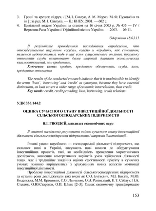 3.   Гроші та кредит: підруч. / [М. І. Савлук, А. М. Мороз, М. Ф. Пуховкіна та
     ін.] ; за ред. М. І. Савлука. — К.: КНЕУ, 2001. — 602 с.
4.   Цивільний кодекс України: за станом на 16 січня 2003 р. № 435 — ІV /
     Верховна Рада України // Офіційний вісник України. — 2003. — № 11.

                                                                    Одержано 18.03.11

      В результате проведенного исследования определенно, что
отождествление терминов «ссуда», «заем» и «кредит», как синонимов,
является недопустимым, ведь у них есть существенные отличия, поскольку
отношения ссуды охватывают более широкий диапазон экономических
взаимоотношений, чем кредитные.
      Ключевые слова: кредит, кредитное обеспечение, ссуда, заем,
кредитные отношения

        The results of the conducted research indicate that it is inadmissible to identify
the terms ‗loan‘, ‗borrowing‘ and ‗credit‘ as synonyms, because they have essential
distinctions, as loan covers a wider range of economic interrelations, than credit.
        Key words: credit, credit providing, loan, borrowing, credit relations


УДК 336.144.2

     ОЦІНКА СУЧАСНОГО СТАНУ ІНВЕСТИЦІЙНОЇ ДІЯЛЬНОСТІ
           СІЛЬСЬКОГОСПОДАРСЬКИХ ПІДПРИЄМСТВ

                  Н.І. ГВОЗДЄЙ, кандидат економічних наук

       В статті висвітлено результати оцінок сучасного стану інвестиційної
діяльності сільськогосподарських підприємств і напрямів її активізації.

       Рикові умови виробничо — господарської діяльності підприємств, що
склалися нині в Україні, висувають нові вимоги до обґрунтування
інвестиційних проектів, такі, як необхідність проведення маркетингових
досліджень, вивчення альтеративних варіантів умов здійснення діяльності
тощо. Але і традиційне завдання оцінки ефективності проекту в сучасних
умовах повинно вирішуватись з урахуванням нових аспектів мотивації
інвестиційної діяльності.
       Проблему інвестиційної діяльності сільськогосподарських підприємств
за останні роки досліджували такі вчені як С.О. Буткевич, М.І. Кисіль, М.Ю.
Коденська, М.М. Кропивко, Є.О. Ланченко, О.В. Ролінський, П.Т. Cаблук, П.А.
Стецюк, О.Ю.Старіков, О.П. Шпак [2–5]. Однак економічну трансформацію


                                                                                     153
 