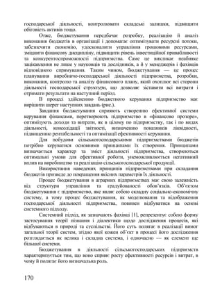 господарської діяльності, контролювати складські залишки, підвищити
обіговість активів тощо.
       Отже, бюджетування передбачає розробку, реалізацію й аналіз
виконання бюджетів в організації і допомагає оптимізувати ресурсні потоки,
забезпечити економію, удосконалити управління грошовими ресурсами,
зміцнити фінансову дисципліну, підвищити рівень інвестиційної привабливості
та конкурентоспроможності підприємства. Саме це викликає неабияке
зацікавлення не лише у науковців та дослідників, а й у менеджерів і фахівців
відповідного спрямування. Таким чином, бюджетування — це процес
планування виробничо-господарської діяльності підприємства, розробки,
виконання, контролю та аналізу фінансового плану, який охоплює всі сторони
діяльності господарської структури, що дозволяє зіставити всі витрати і
отримати результати на наступний період.
       В процесі здійсненню бюджетного керування підприємство має
вирішити шерег наступних завдань (рис.).
       Завдання бюджетування сприяють створенню ефективної системи
керування фінансами, перетворюють підприємство в «фінансово прозоре»,
оптимізують доходи та витрати, як в цілому по підприємству, так і по видах
діяльності, консолідації звітності, визначенню показників ліквідності,
підвищенню рентабельності та оптимізації ефективності керування.
       Для побудови сільськогосподарськими підприємствами бюджетів
потрібно керуватися основними принципами їх створення. Принципами
визначається характер та зміст діяльності підприємства, створюються
оптимальні умови для ефективної роботи, унеможливлюється негативний
вплив на виробництво та реалізацію сільськогосподарської продукції.
       Використання наведених принципів підприємствами при складання
бюджетів призведе до покращення якісних параметрів їх діяльності.
       Процес бюджетування в аграрних підприємствах має свою залежність
від структури управління та градуйованості обов‘язків. Об‘єктом
бюджетування є підприємство, яке являє собою складну соціально-економічну
систему, а тому процес бюджетування, як моделювання та відображення
господарської діяльності підприємства, повинен відбуватися на основі
системного підходу.
       Системний підхід, як зазначають фахівці [1], репрезентує собою форму
застосування теорії пізнання і діалектики щодо дослідження процесів, які
відбуваються в природі та суспільстві. Його суть полягає в реалізації вимог
загальної теорії систем, згідно якої кожен об‘єкт в процесі його дослідження
розглядається як велика і складна система, і одночасно — як елемент ще
більшої системи.
       Бюджетування в діяльності сільськогосподарських підприємств
характеризується тим, що воно сприяє росту ефективності ресурсів і витрат, в
чому й полягає його визначальна роль.


170
 