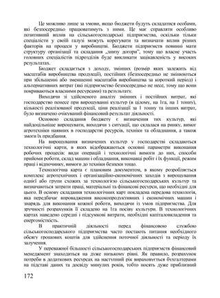 Це можливо лише за умови, якщо бюджети будуть складатися особами,
які безпосередньо працюватимуть з ними. Це має справляти особливо
позитивний вплив на сільськогосподарські підприємства, оскільки тільки
спеціалісти у своїй галузі можуть корегувати та визначати вплив різних
факторів на процеси у виробництві. Бюджети підприємств повинні мати
структуру організації та складання „знизу догори‖, тому що власне участь
головних спеціалістів підрозділів буде викликати зацікавленість у високих
результатах.
        Бюджет складається з доходу, змінних (розмір яких залежить від
масштабів виробництва продукції), постійних (безпосередньо не змінюються
при збільшенні або зменшенні масштабів виробництва за короткий період) і
альтернативних витрат (які підприємство безпосередньо не несе, тому що вони
покриваються власними ресурсами) та результату.
        Виходячи зі здійсненого аналізу змінних і постійних витрат, які
господарство понесе при вирощуванні культур (в цілому, на 1га, на 1 тонну),
кількості реалізованої продукції, ціни реалізації за 1 тонну та інших витрат,
було визначено очікуваний фінансовий результат діяльності.
        Основою складання бюджету є визначення тих культур, які
найдоцільніше вирощувати, виходячи з ситуації, що склалася на ринку, вимог
агротехніки наявних в господарстві ресурсів, техніки та обладнання, а також
змоги їх придбання.
        На вирощування визначених культур у господарстві складаються
технологічні карти, в яких відображаються основні параметри виконання
робочих процесів: види операцій і технологічні вимоги до них, способи
прийоми роботи, склад машин і обладнання, виконавці робіт і їх функції, режим
праці і відпочинку, вимоги до техніки безпеки тощо.
        Технологічна карта є плановим документом, в якому розробляється
комплекс агротехнічних і організаційно-економічних заходів з вирощування
однієї або групи схожих за технологією сільськогосподарських культур та
визначаються затрати праці, матеріальні та фінансові ресурси, що необхідні для
цього. В основу складання технологічних карт покладена передова технологія,
яка передбачає впровадження високопродуктивних і економічних машин і
знарядь для виконання кожної роботи, виходячи із умов підприємства. Для
зручності розрахунків її складено на 1га посіву культури. В технологічних
картах наведено середні і підсумкові витрати, необхідні капіталовкладення та
енергомісткість.
        В     практичній    діяльності     перед      фінансовою     службою
сільськогосподарського підприємства часто постають питання необхідного
обсягу грошових коштів для здійснення поточної діяльності та періоду їх
залучення.
        У переважної більшості сільськогосподарських підприємств фінансовий
менеджмент знаходиться на дуже низькому рівні. Як правило, розрахунок
потреби в додаткових ресурсах на наступний рік вираховується бухгалтерами
на підставі даних та досвіду минулих років, тобто носять дуже приблизний

172
 