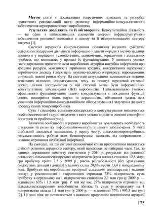Метою статті є дослідження теоретичних положень та розробка
практичних рекомендацій щодо розвитку інформаційно-консультативного
забезпечення агропромислового виробництва.
        Результати досліджень та їх обговорення. Консультаційна діяльність
— це один з найважливіших елементів системи інфраструктурного
забезпечення ринкової економіки в цілому та її підприємницького сектору
зокрема [1].
        Система аграрного консультування покликана надавати суб'єктам
сільськогосподарської діяльності інформацію і давати поради з метою надання
допомоги у вирішенні технологічних, економічних, юридичних і соціальних
проблем, що виникають у процесі їх функціонування. У нинішніх умовах
господарювання практично всім виробникам-аграріям потрібна інформація про
кредитні ресурси, можливості отримання кредиту, використання передового
виробничого досвіду і досягнень науково-технічного прогресу, впровадження
інновацій, наявні ринки збуту. На сьогодні актуальними залишаються питання
земельних відносин, оподаткування, тому, як показує передовий світовий
досвід, дієвим інструментом у цій ситуації може бути інформаційно-
консультативне забезпечення (ІКЗ) виробництва. Найважливішою умовою
ефективного функціонування такого консультування є поєднання функцій
освіти, поширення знань науки та дорадництва, об'єднання зусиль всіх
учасників інформаційно-консультаційного обслуговування і залучення до цього
процесу самих товаровиробників.
        Суть і специфіка сільськогосподарського консультування визначається
особливостями цієї галузі, виходячи з яких можна виділити основні специфічні
його риси та проблеми (рис.).
        Зазначені особливості аграрного виробництва зумовлюють необхідність
створення та розвитку інформаційно-консультаційного забезпечення. У його
стабільній діяльності зацікавлені, у першу чергу, сільгосптоваровиробники,
результативність роботи яких безпосередньо залежить від оперативного і
повного отримання необхідної інформації.
        На сьогодні, на тлі світової економічної кризи пріоритетним вважається
стійкий розвиток аграрного сектору, який переживає не найкращі часи. Так, за
даними державного комітету статистики у 2010 р. результат від основної
діяльності сільськогосподарських підприємств (крім малих) становив 12,8 млрд
грн прибутку проти 7,2 у 2009 р., рівень рентабельності (без урахування
бюджетних дотацій і доплат) у цілому склав 20,6% проти 13,4 у попередньому
році. Прибутки від виробництва продукції сільського господарства і надання
послуг у рослинництві і тваринництві отримали 73% підприємств, сума
прибутку в середньому на 1 підприємство становила 2,3 млн грн (у 2009 р. —
відповідно 63% і 1,8 млн грн). У той же час, 27% підприємств отримали від
сільськогосподарського виробництва збитки, їх сума у розрахунку на 1
підприємство склала 1,1 млн грн (у 2009 р. — відповідно 37% і 993,5 тис грн)
[2]. Ці дані ніяк не зіставляються з наявним природним потенціалом аграрної

                                                                         175
 
