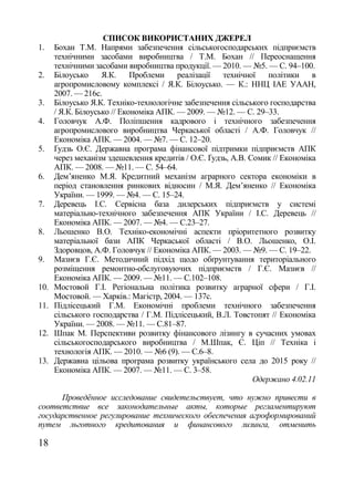 СПИСОК ВИКОРИСТАНИХ ДЖЕРЕЛ
1.    Бохан Т.М. Напрями забезпечення сільськогосподарських підприємств
      технічними засобами виробництва / Т.М. Бохан // Переоснащення
      технічними засобами виробництва продукції. — 2010. — №5. — С. 94–100.
2.    Білоусько     Я.К.     Проблеми    реалізації  технічної    політики    в
      агропромисловому комплексі / Я.К. Білоусько. — К.: ННЦ ІАЕ УААН,
      2007. — 216с.
3.    Білоусько Я.К. Техніко-технологічне забезпечення сільського господарства
      / Я.К. Білоусько // Економіка АПК. — 2009. — №12. — С. 29–33.
4.    Головчук А.Ф. Поліпшення кадрового і технічного забезпечення
      агропромислового виробництва Черкаської області / А.Ф. Головчук //
      Економіка АПК. — 2004. — №7. — С. 12–20.
5.    Ґудзь О.Є. Державна програма фінансової підтримки підприємств АПК
      через механізм здешевлення кредитів / О.Є. Ґудзь, А.В. Сомик // Економіка
      АПК. — 2008. — №11. — С. 54–64.
6.    Дем‘яненко М.Я. Кредитний механізм аграрного сектора економіки в
      період становлення ринкових відносин / М.Я. Дем‘яненко // Економіка
      України. — 1999. — №4. — С. 15–24.
7.    Деревець І.С. Сервісна база дилерських підприємств у системі
      матеріально-технічного забезпечення АПК України / І.С. Деревець //
      Економіка АПК. — 2007. — №4. — С.23–27.
8.    Льошенко В.О. Техніко-економічні аспекти пріоритетного розвитку
      матеріальної бази АПК Черкаської області / В.О. Льошенко, О.І.
      Здоровцов, А.Ф. Головчук // Економіка АПК. — 2003. — №9. — С. 19–22.
9.    Мазнєв Г.Є. Методичний підхід щодо обґрунтування територіального
      розміщення ремонтно-обслуговуючих підприємств / Г.Є. Мазнєв //
      Економіка АПК. — 2009. — №11. — С.102–108.
10.   Мостовой Г.І. Регіональна політика розвитку аграрної сфери / Г.І.
      Мостовой. — Харків.: Магістр, 2004. — 137с.
11.   Підлісецький Г.М. Економічні проблеми технічного забезпечення
      сільського господарства / Г.М. Підлісецький, В.Л. Товстопят // Економіка
      України. — 2008. — №11. — С.81–87.
12.   Шпак М. Перспективи розвитку фінансового лізингу в сучасних умовах
      сільськогосподарського виробництва / М.Шпак, Є. Ціп // Техніка і
      технологія АПК. — 2010. — №6 (9). — С.6–8.
13.   Державна цільова програма розвитку українського села до 2015 року //
      Економіка АПК. — 2007. — №11. — С. 3–58.
                                                              Одержано 4.02.11

      Проведëнное исследование свидетельствует, что нужно привести в
соответствие все законодательные акты, которые регламентируют
государственное регулирование технического обеспечения агроформирований
путем льготного кредитования и финансового лизинга, отменить

18
 