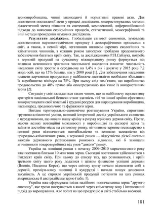 зерновиробництва, чинні законодавчі й нормативні правові акти. Для
досягнення поставленої мети у процесі досліджень використовувались методи:
діалектичний метод пізнання та системний, комплексний, диференційований
підходи до вивчення економічних процесів, статистичний, монографічний та
інші методи проведення наукових досліджень.
        Результати досліджень. Глобалізація світової економіки, зумовлена
досягненнями науково-технічного прогресу і демографічними процесами в
світі, а також, в певній мірі, негативним впливом окремих екологічних та
кліматичних чинників, з кожним роком загострює проблеми продовольчого
забезпечення багатьох країн світу. Так, за дослідженнями Р.П.Саблука, потреба
в зерновій продукції на сучасному міжнародному ринку формується під
впливом невпинного зростання чисельності населення планети: чисельність
населення світу зростає в середньому на 1,4% в рік і досягне у 2015 році 7,2
млрд осіб, що на 15% більше, ніж у 2000 році [1]. Для забезпечення населення
планети харчовими продуктами у найближче десятиліття необхідно збільшити
їх виробництво мінімум на 75%. При цьому слід пам‘ятати, що виробництво
продовольства до 40% прямо або опосередковано пов‘язане із використанням
зерна [2].
        Ситуація у світі складається таким чином, що на найближчу перспективу
критерієм національної безпеки стане здатність тієї чи іншої країни ефективно
використовувати свої земельні і трудові ресурси для нарощування виробництва,
насамперед, продовольчого та фуражного зерна.
        Вигідне територіально-економічне розташування України, сприятливі
грунтово-кліматичні умови, великий історичний досвід українського селянства
є передумовами, що вивели нашу країну в розряд зернових держав світу. Проте,
маючи великі потенційні можливості у виробництві та експорті зерна та
зайняти достойне місце на світовому ринку, вітчизняне зернове господарство в
останні роки відзначається нестабільністю та великою залежністю від
природньо-кліматичних умов, а зерновий ринок — відсутністю дієвої системи
важелів державного регулювання ринкових відносин, які б захищали
вітчизняного товаровиробника від умов ―дикого‖ ринку.
        Україна на зовнішні ринки з початку 2009–2010 маркетингового року
вже поставила близько 10 млн тонн зерна. Сьогодні постачання здійснюються в
п'ятдесят країн світу. При цьому до списку тих, що розвиваються, і країн
третього світу цього року додалися і цілком фінансово успішні держави
(Японія, Південна Корея), що через світову кризу почали відмовляти собі в
дорогій, преміум-класу пшениці й кукурудзі і почали пошук дешевших
закупівель. А це сприяло українській продукції потіснити на цих ринках
американське й австралійське зерно (табл. 1).
        Україна вже сформувала імідж надійного постачальника зерна "другого
ешелону", яке трохи поступається в якості через кліматичну зону і інтенсивний
підхід до вирощування. Але попит на цю продукцію в світі стабільно високий.

                                                                        181
 