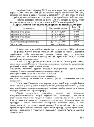 Україна щорічно споживає 25–30 млн тонн зерна. Якщо врахувати, що за
період з 2001 року по 2008 рік, включаючи вкрай неврожайний 2003 рік,
валовий збір зерна в країні становив у середньому 36,9 млн тонн, то стане
зрозуміло, що потенційна частка експорту складає щонайменше 6–11 млн тонн.
      Україна експортує зернові за ціною 120–170 доларів за тонну, тобто
щорічні надходження від експорту складають 0,9–2 млрд доларів (табл. 2).
  2. Середньозважені ціни на деякі види зерна на 10 листопада 2009 року
                                                               Цiна USD,
             Назва товару               Державний стандарт
                                                                середня
 Пшениця м'яка 2 клас                    ДСТУ 3768:2009          155,00
 Пшениця м'яка 5 клас                    ДСТУ 3768:2009          123,00
 Пшениця м'яка 6 клас                    ДСТУ 3768:2009          142,00
 Ячмінь 3 клас                            ДСТУ 3769–98           132,68
 Кукурудза для кормових потреб           ДСТУ 4525–2006          133,18
 Просо 3 клас                            ГОСТ 22983–88           160,00

       В той же час, зерно найбільших світових експортерів — США та Канади
— на ринках Європи коштує близько 300 доларів за тонну. Дешевизна
українського хліба пояснюється низькою якістю продукту внаслідок
невідповідності європейським стандартам. Ця "прогалина" коштує Україні
понад 2 млрд доларів щороку.
       З іншого боку, середня урожайність зернових в Україні удвічі нижча,
ніж у Центральній Європі та Північноамериканських країнах. Це пояснюється
рядом об'єктивних та суб'єктивних причин:
зниженням родючості ґрунтів внаслідок недотримання ґрунтозахисних
технологій вирощування сільськогосподарських культур;
невикористанням ресурсозберігаючих технологій;
застосуванням неякісного насіннєвого матеріалу;
нестачею капіталу на оновлення основних фондів сільськогосподарських
підприємств.
       У підсумку, Україна втрачає щорічно ще близько 2 млрд доларів. Таким
чином, маючи у своєму активі багаті чорноземи, відповідні кліматичні умови і
своє виробництво сільськогосподарської техніки, Україна кожен рік сумарно
недотримує близько 4 млрд доларів [3].
       Аналіз    експортного      потенціалу    показує,   що    зміцненню
конкурентоспроможності галузі перешкоджає, насамперед, недостатня
гармонізація українських стандартів якості з міжнародними. Проте, у світі не
існує жодного міжнародного стандарту на зерно чи іншу сільськогосподарську
культуру. Є тільки міжнародні класифікації складових зерна, в яких
уточнюється, що таке зерно основної культури бездоганної якості, бите зерно,
проросле зерно, зернова домішка (зерно інших культур, щупле зерно, зерно,
поїдене шкідниками й ушкоджене хворобами), домішки бур‘янів, отруйна
домішка тощо.

                                                                       183
 