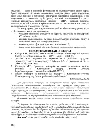 продукції — один з чинників формування та функціонування ринку зерна.
Проте, абсолютно зіставляти показники стандартів різних країн неможливо,
адже існує різниця в методиках визначення параметрів класифікації. Тому
актуальною є сертифікація проб (зразка) пшениці, класифікованої згідно з
чинними стандартами, наприклад, України — США і навпаки. Важливо,
визначаючи якісні показники, проводити аналізи за тими самими методами, за
якими це робили б закордонні покупці.
      На нашу думку, для покращення ситуації на вітчизняному ринку зерна
необхідно реалізувати наступні заходи:
       узгодити вітчизняні стандарти на зернову продукцію із стандартами
        ЄС та інших країн;
       сприяти налагодженню сучасної інфраструктури аграрного ринку, в
        тому числі, через пільгове кредитування;
       впроваджувати ефективні ґрунтозахисні технології;
       налагодити співпрацю між виробниками та дослідними установами.
                     СПИСОК ВИКОРИСТАНИХ ДЖЕРЕЛ
1.    Саблук Р.П., Коваленко О.В. Сучасні тенденції світової торгівлі зерном /
      Саблук Р.П. // Економіка АПК. — 2009. — №9. — С. 84–88.
2.    Лебедєв К.А. Ефективність виробництва і реалізації продукції
      зернопродуктового підкомплексу / Лебедєв К.А. // Економіка АПК. —
      2009. — №5. — С. 33–37.
3.    Скрипчук М.П. Органічне землеробство: еколого-економічні основи
      розвитку       //    [Електронний        ресурс].      Режим     доступу
      http://www.epravda.com.ua/columns/4ab1f3c2237c5.
4.    Проект стандарту на пшеницю для експорту // [Електронний ресурс].
      Режим доступу http://www.quality.ua/ua/usefull/show/1.
                                                              Одержано 23.03.11
       Для улучшения ситуации на внутреннем рынке зерна необходимо
согласовать отечественные стандарты на зерновую продукцию со
стандартами ЕС и других стран, способствовать развитию современной
инфраструктуры аграрного рынка, в том числе, через льготное кредитование,
внедрять     эффективные    почвозащитные        технологии,    наладить
сотрудничество между производителями и опытными учреждениями.
       Ключевые слова: рынок зерна, качество, зерно, стандарты, цена,
экспорт.
       To improve the situation on the domestic grain market it is necessary to
coordinate national grain standards with the EU standards and the standards of other
countries, to promote the development of modern infrastructure of the agrarian
market by crediting on favorable terms, to introduce the efficient soil protecting
technologies, to establish contacts between producers and experimental institutions.
       Key words: grain market, quality, grain, standards, price, export.


186
 