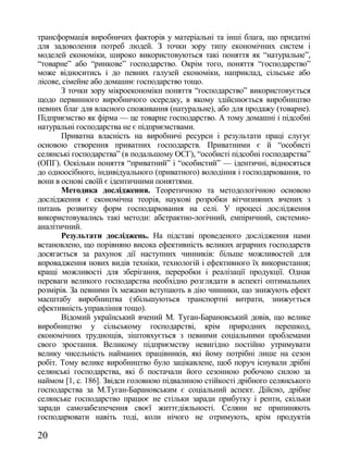 трансформація виробничих факторів у матеріальні та інші блага, що придатні
для задоволення потреб людей. З точки зору типу економічних систем і
моделей економіки, широко використовуються такі поняття як ―натуральне‖,
―товарне‖ або ―ринкове‖ господарство. Окрім того, поняття ―господарство‖
може відноситись і до певних галузей економіки, наприклад, сільське або
лісове, сімейне або домашнє господарство тощо.
       З точки зору мікроекономіки поняття ―господарство‖ використовується
щодо первинного виробничого осередку, в якому здійснюється виробництво
певних благ для власного споживання (натуральне), або для продажу (товарне).
Підприємство як фірма — це товарне господарство. А тому домашні і підсобні
натуральні господарства не є підприємствами.
       Приватна власність на виробничі ресурси і результати праці слугує
основою створення приватних господарств. Приватними є й ―особисті
селянські господарства‖ (в подальшому ОСГ), ―особисті підсобні господарства‖
(ОПГ). Оскільки поняття ―приватний‖ і ―особистий‖ — ідентичні, відносяться
до одноосібного, індивідуального (приватного) володіння і господарювання, то
вони в основі своїй є ідентичними поняттями.
       Методика дослідження. Теоретичною та методологічною основою
дослідження є економічна теорія, наукові розробки вітчизняних вчених з
питань розвитку форм господарювання на селі. У процесі дослідження
використовувались такі методи: абстрактно-логічний, емпіричний, системно-
аналітичний.
       Результати досліджень. На підставі проведеного дослідження нами
встановлено, що порівняно висока ефективність великих аграрних господарств
досягається за рахунок дії наступних чинників: більше можливостей для
впровадження нових видів техніки, технологій і ефективного їх використання;
кращі можливості для зберігання, переробки і реалізації продукції. Однак
переваги великого господарства необхідно розглядати в аспекті оптимальних
розмірів. За певними їх межами вступають в дію чинники, що знижують ефект
масштабу виробництва (збільшуються транспортні витрати, знижується
ефективність управління тощо).
       Відомий український вчений М. Туган-Барановський довів, що велике
виробництво у сільському господарстві, крім природних перешкод,
економічних труднощів, зіштовхується з певними соціальними проблемами
свого зростання. Великому підприємству невигідно постійно утримувати
велику чисельність найманих працівників, які йому потрібні лише на сезон
робіт. Тому велике виробництво було зацікавлене, щоб поруч існували дрібні
селянські господарства, які б постачали його сезонною робочою силою за
наймом [1, с. 186]. Звідси головною підвалиною стійкості дрібного селянського
господарства за М.Туган-Барановським є соціальний аспект. Дійсно, дрібне
селянське господарство працює не стільки заради прибутку і ренти, скільки
заради самозабезпечення своєї життєдіяльності. Селяни не припиняють
господарювати навіть тоді, коли нічого не отримують, крім продуктів

20
 