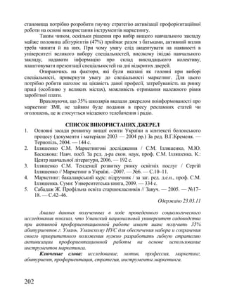 становища потрібно розробити гнучку стратегію активізації профорієнтаційної
роботи на основі використання інструментів маркетингу.
       Таким чином, оскільки рішення про вибір вищого навчального закладу
майже половина абітурієнтів (47%) приймає разом з батьками, активний вплив
треба чинити й на них. При чому увагу слід акцентувати на наявності в
університеті великого вибору спеціальностей, високому іміджі навчального
закладу, надавати інформацію про склад викладацького колективу,
влаштовувати презентації спеціальностей на дні відкритих дверей.
       Опираючись на фактори, які були вказані як головні при виборі
спеціальності, привернути увагу до спеціальності маркетинг. Для цього
потрібно робити наголос на цікавість даної професії, затребуваність на ринку
праці (особливо у великих містах), можливість отримання належного рівня
заробітної плати.
       Враховуючи, що 35% школярів вказали джерелом поінформованості про
маркетинг ЗМІ, не зайвим буде подання в пресу рекламних статей чи
оголошень, це ж стосується місцевого телебачення і радіо.

                    СПИСОК ВИКОРИСТАНИХ ДЖЕРЕЛ
1.    Основні засади розвитку вищої освіти України в контексті болонського
      процесу (документи і матеріали 2003 — 2004 рр.) За ред. В.Г.Кременя. —
      Тернопіль, 2004. — 144 с.
2.    Ілляшенко С.М. Маркетингові дослідження / С.М. Ілляшенко, М.Ю.
      Баскакова: Навч. посб. За ред. д-ра екон. наук, проф. С.М. Ілляшенка. К.:
      Центр навчальної літератури, 2006. — 192 с.
3.    Ілляшенко С.М. Тенденції розвитку ринку освітніх послуг / Сергій
      Ілляшенко // Маркетинг в Україні. –2007. — №6. — С.10–11.
4.    Маркетинг: бакалаврський курс: підручник / за заг. ред. д.е.н., проф. С.М.
      Ілляшенка. Суми: Унверситетська книга, 2009. — 334 с.
5.    Сабадаж Ж. Профільна освіта старшокласників // Завуч. — 2005. — №17–
      18. — С.42–46.
                                                            Одержано 23.03.11

      Анализ данных полученных в ходе проведенного социологического
исследования показал, что Уманский национальный университет садоводства
при активной профориентационной работе имеет шанс получить 35%
абитуриентов г. Умань. Уманскому НУС для обеспечения набора и сохранения
своего приоритетного положения нужно разработать гибкую стратегию
активизации профориентационной работы на основе использование
инструментов маркетинга.
      Ключевые слова: исследование, мотив, профессия, маркетинг,
абитуриент, профориентация, стратегия, инструменты маркетинга.



202
 
