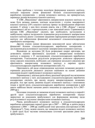 Дана проблема є істотним недоліком формування власного капіталу,
оскільки порушена умова фінансової безпеки сільськогосподарських
виробничих кооперативів — розмір позикового капіталу, що привертається,
перевищує розмір вкладеного власного капіталу.
       У СВК „Максимівка‖ ефективність використання власного капіталу не
може бути визнана повною, оскільки недостатнім є ступінь маневреності
власного капіталу (24% власного капіталу прямує на фінансування оборотних
активів). У зв'язку з цим його позиція нижча, ніж у СВК „Ятрань‖ і вектор
спрямованості дій не є горизонтальним, а має невеликий нахил. Спрямованість
вектора СВК „Максимівка‖ свідчить про необхідність застосування в
майбутньому періоді інструментів підвищення результативності використання
власного капіталу разом з основним завданням нарощування розмірів власного
капіталу для забезпечення фінансової незалежності сільськогосподарського
виробничого кооперативу.
       Другим етапом оцінки фінансових можливостей щодо забезпечення
фінансової безпеки сільськогосподарських виробничих кооперативів є
дослідження результативності залучення і використання позикового капіталу.
       Відповідно до методики [4] були розраховані опорні орієнтири, що
дозволяють оцінити ефективність залучення і використання позикового
капіталу в кожному з 15 досліджуваних сільськогосподарських виробничих
кооперативів. Узагальнення результатів розрахунків дозволило сформувати
низку середніх показників, необхідних для отримання загального уявлення про
ефективність використання позикового капіталу в окремих групах
сільськогосподарських виробничих кооперативів (табл. 4.).
       Ефективність дій щодо співвідношення залучених позикових ресурсів і
отриманих результатів діяльності доцільно оцінювати на основі динаміки
показників віддачі і прибутковості позикового капіталу.
       Перевищення у декілька разів обсягу реалізації продукції над величиною
позикового капіталу у всіх досліджуваних сільськогосподарських виробничих
кооперативах свідчить про високу віддачу використовуваних позикових
ресурсів. Але при цьому динаміка віддачі позикового капіталу є позитивною
тільки в третій групі, сільськогосподарських виробничих кооперативів в якій
мають найбільш високі значення даного показника (в середньому 8,4 в 2007–
2009 рр.).
       Негативна тенденція до зниження віддачі позикового капіталу в першій і
другій групі сільськогосподарських виробничих кооперативів змушує
звернутися до показників прибутковості для формування висновку щодо
результативності залучення і використання позикового капіталу.
       Рівень рентабельності позикового капіталу в сільськогосподарських
виробничих кооперативах першої групи зріс в 2007 — 2009 рр. в дев'ять разів в
порівнянні з 2004 — 2006 рр. (найбільший темп зростання спостерігався в СВК
„Черповоди‖). Тому, можна сказати, що зниження віддачі позикового капіталу
в даній групі було частково компенсовано істотним зростанням рівня його
прибутковості.

                                                                        209
 