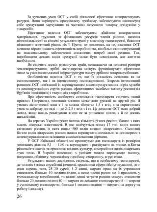 За сучасних умов ОСГ у своїй діяльності ефективно використовують
ресурси. Вони вирішують продовольчу проблему, забезпечуючи насамперед
себе продуктами харчування та частково залучаючи товарну продукцію у
товарообіг.
       Ефективне ведення ОСГ забезпечують: дбайливе використання
матеріальних, трудових та фінансових ресурсів членів родини, несення
відповідальності за кінцеві результати праці у власному господарстві, бажання
підвищити життєвий рівень сім‘ї. Проте, не дивлячись на це, власника ОСГ
меншою мірою цікавить ефективність виробництва, він більш сконцентрований
на максимальному забезпеченні споживчих потреб своєї родини. Так,
виробництво деяких видів продукції може бути невигідним, але життєво
необхідним.
       Як свідчить досвід розвинутих країн, незважаючи на незначні розміри
землекористування, дрібні господарства можуть функціонувати ефективно
лише за умов налагодженої інфраструктури послуг дрібним товаровиробникам.
       Особливістю ведення ОСГ є те, що їх діяльність основана як на
екстенсивному, так і на інтенсивному господарюванні. Зокрема інтенсивний
розвиток ОСГ пов'язаний із вирощуванням високопродуктивних порід худоби
та високоурожайних сортів рослин, ефективними засобами захисту рослин(від
бур‘янів і шкідників) і тварин від хвороб тощо.
       Про ефективність особистих селянських господарств свідчить такий
приклад. Наприклад, плантація малини може дати урожай на другий рік. В
умовах лісостепової зони з 1 га можна збиратьи 1,5 т ягід, а за сприятливих
умов та доброму догляді — до 2–2,5 т ягід з 1 га. Це дозволяє ОСГ мати добрий
доход, якщо навідь реалізувати ягоди не за ринковою ціною, а й по досить
низькій ціні.
       На теренах України росте велика кількість різних рослин, багато з яких
мають лікарські властивості. В нас налічується понад 17 тис. видів вищих
квіткових рослин, із яких понад 500 видів визнані лікарськими. Сьогодніі
багато видів лікарських рослин можна вирощувати спеціально за договорами з
аптекоуправліннями та іншими спеціалізованими фірмами.
       У ОСГ Київської області ми пропонуємо для господарств із розміром
земельних ділянок 5,1 — 10,0 га вирощувати і реалізувати на ринках м.Києва
різномаїття овочів та прянощів; ягідних культур, комерційних видів лікарських
трав тощо. В Україні повсюдно з успіхом можна вирощувати малину,
полуницю, обліпиху, чорноплідну горобину, смородину, агрус тощо.
       Результати наших досліджень свідчать, що в особистому господарстві,
де чоловік і жінка службовці (вчителі, працівники сфери обслуговування), де є
одна корова, теля, 25–30 курей, 1–2 свині, затрати праці на їх утримання
становлять близько 10 людино-годин, а якщо члени родин ще й працюють у
громадському виробництві, то валові денні затрати родини можуть становити
близько 20 людино-годин (10 — затрати на домашнє господарство; 8 — затрати
у суспільному господарстві; близько 1 людино-години — витрати на дорогу на
роботу і додому).

26
 