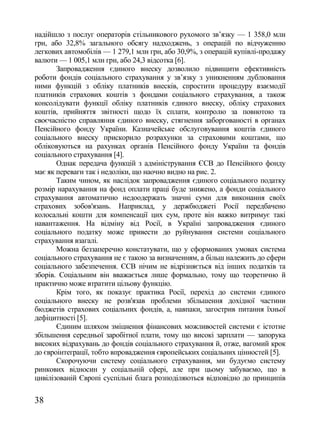 надійшло з послуг операторів стільникового рухомого зв‘язку — 1 358,0 млн
грн, або 32,8% загального обсягу надходжень, з операцій по відчуженню
легкових автомобілів — 1 279,1 млн грн, або 30,9%, з операцій купівлі-продажу
валюти — 1 005,1 млн грн, або 24,3 відсотка [6].
       Запровадження єдиного внеску дозволило підвищити ефективність
роботи фондів соціального страхування у зв‘язку з уникненням дублювання
ними функцій з обліку платників внесків, спростити процедуру взаємодії
платників страхових коштів з фондами соціального страхування, а також
консолідувати функції обліку платників єдиного внеску, обліку страхових
коштів, прийняття звітності щодо їх сплати, контролю за повнотою та
своєчасністю справляння єдиного внеску, стягнення заборгованості в органах
Пенсійного фонду України. Казначейське обслуговування коштів єдиного
соціального внеску прискорило розрахунки за страховими коштами, що
обліковуються на рахунках органів Пенсійного фонду України та фондів
соціального страхування [4].
       Однак передача функцій з адміністрування ЄСВ до Пенсійного фонду
має як переваги так і недоліки, що наочно видно на рис. 2.
       Таким чином, як наслідок запровадження єдиного соціального податку
розмір нарахування на фонд оплати праці буде знижено, а фонди соціального
страхування автоматично недоодержать значні суми для виконання своїх
страхових зобов'язань. Наприклад, у держбюджеті Росії передбачено
колосальні кошти для компенсації цих сум, проте він важко витримує такі
навантаження. На відміну від Росії, в Україні запровадження єдиного
соціального податку може привести до руйнування системи соціального
страхування взагалі.
       Можна беззаперечно констатувати, що у сформованих умовах система
соціального страхування не є такою за визначенням, а більш належить до сфери
соціального забезпечення. ЄСВ нічим не відрізняється від інших податків та
зборів. Соціальним він вважається лише формально, тому що теоретично й
практично може втратити цільову функцію.
       Крім того, як показує практика Росії, перехід до системи єдиного
соціального внеску не розв'язав проблеми збільшення дохідної частини
бюджетів страхових соціальних фондів, а, навпаки, загострив питання їхньої
дефіцитності [5].
       Єдиним шляхом зміцнення фінансових можливостей системи є істотне
збільшення середньої заробітної плати, тому що високі зарплати — запорука
високих відрахувань до фондів соціального страхування й, отже, вагомий крок
до євроінтеграції, тобто впровадження європейських соціальних цінностей [5].
       Скорочуючи систему соціального страхування, ми будуємо систему
ринкових відносин у соціальній сфері, але при цьому забуваємо, що в
цивілізованій Європі суспільні блага розподіляються відповідно до принципів

38
 