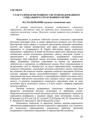 УДК 368.914

   СТАН ТА ПРОБЛЕМИ РОЗВИТКУ СИСТЕМИ НЕДЕРЖАВНОГО
           СОЦІАЛЬНОГО СТРАХУВАННЯ В УКРАЇНІ

              М.І. МАЛЬОВАНИЙ, кандидат економічних наук

       В статті аналізується розвиток недержавного соціального
страхування. Досліджено стан та проблеми його становлення у сучасних
соціально-економічних умовах. Визначено основні напрямки його розвитку на
майбутнє.

       Формування та розвиток стабільної системи соціального страхування
населення можливий лише за умови гармонічного розвитку усіх його видів.
Багаторічний досвід держав із соціально орієнтованою ринковою економікою
свідчить про широке використання двох форм соціального страхування:
державного та недержавного. В Україні обов‘язкова форма соціального
страхування є державною. В даний час більшість країн світу здійснюють пошук
оптимальних шляхів поліпшення соціального захисту населення. Одним із
перспективних є розвиток добровільного недержавного соціального
страхування, який передбачає масове залучення недержавних установ у цю
сферу. Недержавне соціальне страхування на відміну від державного,
здійснюється, в основному, на добровільних засадах. Коло страхувальників та
застрахованих осіб не обмежується. За своєю характеристикою, недержавне
соціальне страхування є додатковою системою соціального захисту населення,
яке доповнює або повністю замінює державне соціальне страхування. Оскільки
сьогодні державні фонди загальнообов‘язкового державного соціального
страхування внаслідок економічних та демографічних проблем не мають змогу
повноцінно забезпечити населенням усім спектром послуг щодо соціального
захисту, то розвиток недержавного соціального страхування може не лише
поліпшити якість соціального захисту, а й бути одним з напрямів вирішення
існуючих проблем.
       Питання розвитку недержавного соціального страхування були
предметом дослідження багатьох вітчизняних та зарубіжних вчених.
Теоретико-методологічні основи організації системи недержавного соціального
страхування відображено у наукових працях таких вітчизняних вчених, як
Н. Бондара [1], В. Геєця [2], В. Глухової [3] В.Грушка [4], Ю. Конопліної [6]
Е. Лібанової [7], Мельника Т. [8], В. Яценко [9] та інші.
       Визначаючи теоретичну та практичну цінність науково-теоретичного
забезпечення реформування системи соціального страхування, слід зазначити,
що недостатньо опрацьованими залишаються проблеми організації
недержавного соціального страхування та перспективи його розвитку.

                                                                          41
 