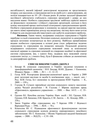 нестабільності, високій інфляції довгострокові вкладення не представляють
інтересу для населення, а страхування життя по своїй суті є довгостроковим, дія
полісів поширюється на 10—20 і більше років. В умовах загальної фінансової
нестійкості забезпечити стабільність страхових організацій і довіру до них
населення важко. Особисте страхування пред'являє найбільш серйозні вимоги
до фінансового положення і стійкості страхових організацій, оскільки в його
основу покладений процес капіталізації сплачуваних страхувальниками премій.
Особисте страхування розраховане в основному на середні верстви населення,
що мають певне перевищення доходу над витратами, частину якого вони хотіли
б зберегти для спадкоємців або інвестувати для здобуття додаткового прибутку.
       Висновки. Таким чином, недержавне соціальне страхування в Україні
перебуває в стадії становлення. Негативні соціальні, економічні та демографічні
процеси негативно позначаються на його розвитку. Найбільш привабливими
видами особистого страхування в останні роки стало добровільне медичне
страхування та страхування від нещасних випадків. Подальший розвиток
недержавного соціального страхування можливий лише за комплексної
взаємодії держави та страхових компаній по створенню надійної та ефективної
системи страхування, яка, з одного боку, надавала весь можливий спектр
соціальних послуг, а, з іншого боку, була б фінансово стійкою до економічних
та демографічних проблем.

                   СПИСОК ВИКОРИСТАНИХ ДЖЕРЕЛ
1.   Бондар Н. соціальне страхування в Україні: труднощі існування в
     трансформаційній економіці. / Н.О. Бондар, Ю.Ю. Діденко. // Економіка.
     Фінанси. Право. — 2006. — № 1. — С. 12–15.
2.   Геєць В.М. Розгортання фінансово-економічної кризи в Україні у 2009
     році: негативні наслідки та засоби їх пом'якшення: наук. — аналіт. доп. /
     Ред.: В.М. Геєць; Ін-т економіки та прогнозування НАН України. — К.,
     2009. — 159 с.
3.   Глухова В. Сучасні європейські системи соціального захисту населення:
     досвід Чеської республіки / В. Глухова // Збірник наукових праць
     «Ефективність державного управління». — 2008. — Вип. 14/15. — С. 55–
     60.
4.   Грушко В.І. Пенсійна система України: Навч. посіб. / В.І. Грушко, Н.В.
     Грушко, О.В. Бевзенко, О.В. Красота, С.М. Лаптєв. — К.: Кондор, 2006. —
     334 с.
5.   Закон України «Про страхування» від 7 березня 1996 // Відомості
     Верховної Ради. — 1996. — №18. — 78 с.
6.   Конопліна Ю. С. Підвищення ефективності функціонування системи
     соціального страхування шляхом розвитку корпоративного пенсійного
     забезпечення / Ю. С. Конопліна. // Вісник Української академії банківської
     справи. — 2008. — №2(25). — С.91–104.

48
 