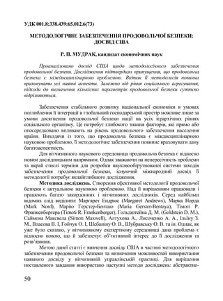УДК 001.8:338.439:65.012.6(73)

  МЕТОДОЛОГІЧНЕ ЗАБЕЗПЕЧЕННЯ ПРОДОВОЛЬЧОЇ БЕЗПЕКИ:
                     ДОСВІД США

                Р. П. МУДРАК, кандидат економічних наук

       Проаналізовано досвід США щодо методологічного забезпечення
продовольчої безпеки. Дослідження підтвердило припущення, що продовольча
безпека є міждисциплінарною проблемою. Відтак її методологія повинна
враховувати усі наявні аспекти. Залежно від рівня соціального агрегування,
підходи до визначення кількісних параметрів продовольчої безпеки суттєво
відрізняються.

       Забезпечення стабільного розвитку національної економіки в умовах
поглиблення її інтеграції в глобальний господарський простір можливе лише за
умови досягнення продовольчої безпеки нації на усіх ієрархічних рівнях
соціального організму. Це потребує глибокого знання факторів, які прямо або
опосередковано впливають на рівень продовольчого забезпечення населення
країни. Виходячи із того, що продовольча безпека є міждисциплінарною
науковою проблемою, її методологічне забезпечення повинне враховувати дану
багатоаспектність.
       Для вітчизняного наукового середовища продовольча безпека є відносно
новим дослідницьким напрямком. Однак зважаючи на непересічність проблеми
та вкрай стислі терміни для розробки науковообґрутнованої системи заходів
забезпечення продовольчої безпеки, існуючий міжнародний досвід її
методології потребує якнайглибшого дослідження.
       Методика досліджень. Створення ефективної методології продовольчої
безпеки є актуальною науковою проблемою. Над її вирішенням працювали і
працюють багато закордонних і вітчизняних дослідників. Серед найбільш
відомих слід виділити: Маргарет Ендрюс (Margaret Andrews), Марка Норда
(Mark Nord), Марію Герстер-Бентаю (Maria Gerster-Bentaya), Тімоті Р.
Франкенбергера (Timoti R. Frankenberger), Гольдштейна Д. М. (Goldstein D. M.),
Саймона Максвела (Simon Maxwell), Алтухова А., Лисоченко А. А., Ільїну З.
М., Власова В. І, Гойчук О. І, Шебаніну О. В., Шубравську О. В. та ін. Однак, як
уже було сказано, у вітчизняному експертному середовищі дана проблема є
відносно новою, що й забезпечує об‘єктивний інтерес до її дослідження та
розв‘язання.
       Метою даної статті є вивчення досвіду США в частині методологічного
забезпечення продовольчої безпеки та визначення можливостей використання
наявного досвіду у вітчизняній управлінській практиці. Для вирішення
поставленого завдання використано наступні методи досліджень: абстрактно-

50
 