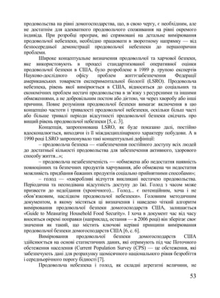 продовольства на рівні домогосподарства, що, в свою чергу, є необхідним, але
не достатнім для адекватного продовольчого споживання на рівні окремого
індивіда. При розробці програм, які спрямовані на детальне вимірювання
продовольчої небезпеки, необхідно працювати в зворотному напрямку — від
безпосередньої демонстрації продовольчої небезпеки до першопричин
проблеми.
       Широке концептуальне визначення продовольчої та харчової безпеки,
яке використовують в процесі стандартизованої оперативної оцінки
продовольчої безпеки в США, було розроблене в 1989 р. групою експертів
Науково-дослідного      офісу     проблем      життєзабезпечення    Федерації
американських товариств експериментальної біології (LSRO). Продовольча
небезпека, рівень якої вимірюється в США, відноситься до соціальних та
економічних проблем нестачі продовольства в зв‘язку з ресурсними та іншими
обмеженнями, а не добровільним постом або дієтою, чи через хворобу або інші
причини. Повне розуміння продовольчої безпеки вимагає включення в цю
концепцію частоти і тривалості продовольчої небезпеки, оскільки більш часті
або більше тривалі періоди відсутності продовольчої безпеки свідчать про
вищий рівень продовольчої небезпеки [5, с. 3].
       Концепція, запропонована LSRO, як буде показано далі, постійно
вдосконалюється, виходячи із її міждисциплінарного характеру побудови. А в
1990 році LSRO запропонувало такі концептуальні дефініції:
       – продовольча безпека — «забезпечення постійного доступу всіх людей
до достатньої кількості продовольства для забезпечення активного, здорового
способу життя...»;
       – продовольча незабезпеченість — «обмежена або недостатня наявність
повноцінних та безпечних продуктів харчування, або обмежена чи недостатня
можливість придбання бажаних продуктів соціально прийнятними способами»;
       – голод — «хворобливі відчуття викликані нестачею продовольства.
Періодична та несподівана відсутність доступу до їжі. Голод з часом може
призвести до недоїдання (хронічного)... Голод... є потенційним, хоча і не
обов‘язковим, наслідком продовольчої небезпеки». Головним методичним
документом, в якому містяться ці визначення і наведено чіткий алгоритм
вимірювання продовольчої безпеки домогосподарств США, залишається
«Guide to Measuring Household Food Security». І хоча в документ час від часу
вносяться окремі поправки (наприклад, остання — в 2006 році) він зберігає своє
значення як такий, що містить ключові керівні принципи вимірювання
продовольчої безпеки домогосподарств США [6, с. 6].
       Вимірювання      продовольчої    безпеки      домогосподарств    США
здійснюється на основі статистичних даних, які отримують під час Поточного
обстеження населення (Current Population Survey (CPS) — це обстеження, які
забезпечують дані для розрахунку щомісячного національного рівня безробіття
і середньорічного порогу бідності [7].
       Продовольча небезпека і голод, як складні агрегатні величини, не

                                                                           53
 