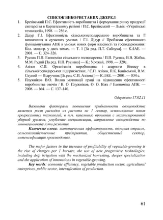 СПИСОК ВИКОРИСТАНИХ ДЖЕРЕЛ
1.   Брезівський П.С. Ефективність виробництва і формування ринку продукції
     скотарства в Карпатському регіоні / П.С. Брезівський — Львів: «Українські
     технології», 1998. — 256 с.
2.   Дідур Г.І. Ефективність сільськогосподарського виробництва та її
     визначення в сучасних умовах / Г.І. Дідур // Проблеми ефективного
     функціонування АПК в умовах нових форм власності та господарювання:
     Кол. моногр. у двох томах. — Т. 1 [За ред. П.Т. Саблука]. — К.:ІАЕ. —
     2001. — С. 324–326.
3.   Руснак П.П. Економіка сільського господарства / П.П. Руснак, В.В. Жабка,
     М.М. Рудий [За ред. П.П. Руснака] — К.: Урожай, 1998. — 320с.
4.   Азізов С.П. Організація виробництва і агарного бізнесу в
     сільськогосподарських підприємствах. / С.П. Азізов, П.К. Канівський, В.М.
     Скупий — Підручник [За ред. С.П. Азізова] — К.:ІАЕ. — 2001. — 834 с.
5.   Плужніков В.О. Вплив мотивації праці на підвищення ефективності
     виробництва овочів / В. О. Плужніков, О. О. Кіях // Економіка АПК. —
     2008. — №4. — С. 137–140.

                                                             Одержано 17.02.11

      Важными факторами повышения прибыльности овощеводства
является рост расходов из расчета на 1 гектар, использование новых
прогрессивных технологий, в т.ч. капельного орошения с механизированной
уборкой урожая, углубление специализации, направление овощеводства по
инновационному пути развития.
      Ключевые слова: экономическая эффективность, овощная отрасль,
сельскохозяйственные       предприятия,      общественный       сектор,
интенсификация производства.

       The major factors in the increase of profitability of vegetable-growing is
the rise of charges per 1 hectare, the use of new progressive technologies,
including drip irrigation with the mechanized harvesting, deeper specialization
and the application of innovations in vegetable-growing.
       Key words: economic efficiency, vegetable production sector, agricultural
enterprises, public sector, intensification of production.




                                                                              61
 