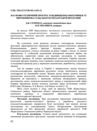 УДК: 330.131.5:330.341.1:631.11

НАУКОВО-ТЕХНІЧНИЙ ПРОГРЕС В ПІДВИЩЕННІ ЕФЕКТИВНОСТІ
   ВИРОБНИЦТВА СІЛЬСЬКОГОСПОДАРСЬКОЇ ПРОДУКЦІЇ

               Д.К. СЕМЕНДА, кандидат економічних наук
                       О.О. ПОЛІЩУК, аспірант

       За даними ТОВ «Берестівець» досліджено економічну ефективність
запровадження науково-технічного прогресу в сільськогосподарське
виробництво. Наведено приклади впровадження інновацій в господарську
діяльність підприємства.

        На сучасному етапі розвитку світового господарства економічне
зростання характеризується провідною роллю науково-технічного прогресу.
Недооцінювання       даного     фактора     загрожує    швидкою     втратою
конкурентоздатності, сталого становища на ринку товарів і послуг та спадом
виробництва. У глобальній економічній конкуренції виграють країни, які
забезпечують сприятливі умови для наукових досліджень та науково-
технічного прогресу. В умовах трансформації економіки України науково-
технічний прогресс повинен стати стрижнем соціально-економічного розвитку
та відігравати провідну роль у вирішенні економічних, виробничих, соціальних
завдань.
        Так як аграрна галузь в Україні є пріоритетною значна кількість
сільськогосподарських виробників розуміють гостру необхідність ведення
господарства на інноваційні основі. Завдяки цьому можна досягти значних
економічних результатів, забезпечити конкурентоспроможність продукції.
Зважаючи на важливість і виняткове значення інноваційного процесу,
дослідженню цього соціально-економічного явища в агропромисловій сфері
України присвячена велика кількість наукових праць вітчизняних вчених:
В.М.Гейця, М.Данько, Л.А.Жаліло, А.К.Кінаха та інші [1–3].
        Мета статті полягає у тому, щоб на прикладі ТОВ «Берестівець»
Уманського району Черкаської області проаналізувати значення науково-
технічного      прогресу    в    підвищенні      ефективності   виробництва
сільськогосподарської продукції.
        Методика досліджень. При дослідженні перспектив запровадження
результатів науково-технічного прогресу у виробничу діяльність
сільськогосподарських підприємств були застосовані такі наукові методи
дослідження, як: спостереження, аналіз, абстрагування. Дослідження
проводилося на базі фінансової звітності виробничої діяльності ТОВ
«Берестівець» Уманського району Черкаської області.
        Результати досліджень. Сучасні реалії засвідчують, що головними
чинниками економічного зростання є науково-технічні інновації та комерційне

62
 