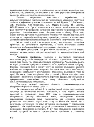 виробництва необхідно визначати нові напрями вдосконалення управління ним.
Крім того, слід зазначити, що важливим є не тільки управління формуванням
прибутку, а і його розподілом та використанням.
       Питання        покращення        ефективності      виробництва      у
сільськогосподарських підприємствах та удосконалення управління прибутком
знайшли відображення у працях таких вчених, як А.Ф. Бурика, С.І. Дем‘яненка,
Л.Г. Мельника, С.В. Мочерного, В.Я. Месель–Веселяка, П.Т. Саблука,
О.М. Шпичака та ін. Проте, залишаються недостатньо висвітленими питання
ролі прибутку у розширеному відтворенні виробництва та цілісності системи
управління сільськогосподарськими підприємствами в цілому. Крім того,
слабко вивчена проблема збалансованого розвитку усіх галузей національного
господарства, зокрема функцій держави у процесі регулювання економіки щодо
досягнення рівновеликої прибутковості на авансований у виробництво капітал.
       Метою даної статті є визначення впливу вдосконалення управління
прибутком на ефективність виробництва, а також визначення шляхів
підвищення прибутковості сільськогосподарських підприємств.
       Методика досліджень. Для розв‘язання поставлених у статті завдань
автором застосовувалися абстрактно-логічний та економіко-статистичний
методи.
       Результати досліджень. Прибуток є підсумковим показником
позитивних результатів господарської діяльності підприємства, тому чим
вищий його рівень, тим краща ефективність виробництва. Але, на нашу думку,
не варто розглядати прибуток як самоціль, тобто, прибуток заради прибутку.
Важливо розглядати його в першу чергу як джерело збільшення власного
капіталу, започаткування нових напрямів сільськогосподарського виробництва,
покращення матеріального стимулювання працівників, поліпшення умов їх
праці. До того ж, тільки матеріально заінтересований робітник може ефективно
працювати і раціонально використовувати виробничі ресурси. Це в поєднанні з
прогресивними технологіями дасть змогу підвищити прибутковість
сільськогосподарського виробництва.
       Розглянемо основні показники діяльності сільськогосподарських
підприємств Черкаської області (табл. 1).
       Як показують дані таблиці 1, за досліджуваний період спостерігається
тенденція до покращення вказаних показників, а саме: вартість валової
продукції в порівнянних цінах 2005 року в сільськогосподарських
підприємствах регіону збільшилася вдвічі, прискореними темпами
нарощувалася продукція галузі тваринництва, яка останніми роками
розвивалася недостатньо, наразі темп росту — більш ніж втричі, що є
позитивним результатом, бо існує об‘єктивна необхідність у оптимальних
пропорціях між виробництвом продукції рослинництва і тваринництва для
покращення фінансового результату. У 2,7 рази збільшилося виробництво
валової продукції на одного середньорічного працівника у сільському

68
 