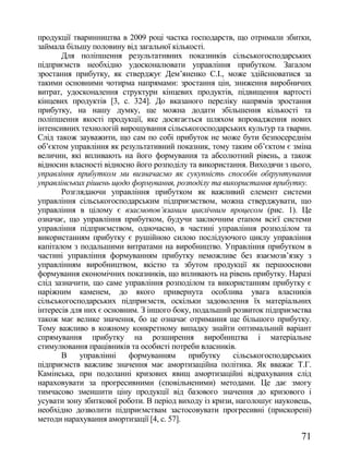 продукції тваринництва в 2009 році частка господарств, що отримали збитки,
займала більшу половину від загальної кількості.
       Для поліпшення результативних показників сільськогосподарських
підприємств необхідно удосконалювати управління прибутком. Загалом
зростання прибутку, як стверджує Дем‘яненко С.І., може здійснюватися за
такими основними чотирма напрямами: зростання цін, зниження виробничих
витрат, удосконалення структури кінцевих продуктів, підвищення вартості
кінцевих продуктів [3, с. 324]. До вказаного переліку напрямів зростання
прибутку, на нашу думку, ще можна додати збільшення кількості та
поліпшення якості продукції, яке досягається шляхом впровадження нових
інтенсивних технологій вирощування сільськогосподарських культур та тварин.
Слід також зауважити, що сам по собі прибуток не може бути безпосереднім
об‘єктом управління як результативний показник, тому таким об‘єктом є зміна
величин, які впливають на його формування та абсолютний рівень, а також
відносин власності відносно його розподілу та використання. Виходячи з цього,
управління прибутком ми визначаємо як сукупність способів обґрунтування
управлінських рішень щодо формування, розподілу та використання прибутку.
       Розглядаючи управління прибутком як важливий елемент системи
управління сільськогосподарським підприємством, можна стверджувати, що
управління в цілому є взаємопов‘язаним циклічним процесом (рис. 1). Це
означає, що управління прибутком, будучи заключним етапом всієї системи
управління підприємством, одночасно, в частині управління розподілом та
використанням прибутку є рушійною силою послідуючого циклу управління
капіталом з подальшими витратами на виробництво. Управління прибутком в
частині управління формуванням прибутку неможливе без взаємозв‘язку з
управлінням виробництвом, якістю та збутом продукції як першооснови
формування економічних показників, що впливають на рівень прибутку. Наразі
слід зазначити, що саме управління розподілом та використанням прибутку є
наріжним каменем, до якого привернута особлива увага власників
сільськогосподарських підприємств, оскільки задоволення їх матеріальних
інтересів для них є основним. З іншого боку, подальший розвиток підприємства
також має велике значення, бо це означає отримання ще більшого прибутку.
Тому важливо в кожному конкретному випадку знайти оптимальний варіант
спрямування прибутку на розширення виробництва і матеріальне
стимулювання працівників та особисті потреби власників.
       В    управлінні    формуванням      прибутку     сільськогосподарських
підприємств важливе значення має амортизаційна політика. Як вважає Т.Г.
Камінська, при подоланні кризових явищ амортизаційні відрахування слід
нараховувати за прогресивними (сповільненими) методами. Це дає змогу
тимчасово зменшити ціну продукції від базового значення до кризового і
усувати зону збиткової роботи. В період виходу із кризи, наголошує науковець,
необхідно дозволити підприємствам застосовувати прогресивні (прискорені)
методи нарахування амортизації [4, с. 57].

                                                                          71
 