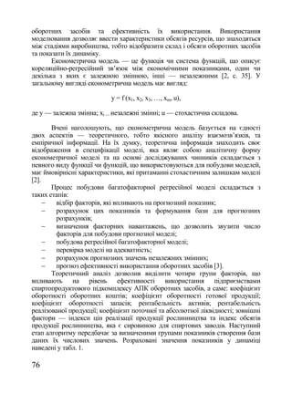 оборотних засобів та ефективність їх використання. Використання
моделювання дозволяє ввести характеристики обсягів ресурсів, що знаходяться
між стадіями виробництва, тобто відобразити склад і обсяги оборотних засобів
та показати їх динаміку.
       Економетрична модель — це функція чи система функцій, що описує
кореляційно-регресійний зв‘язок між економічними показниками, один чи
декілька з яких є залежною змінною, інші — незалежними [2, с. 35]. У
загальному вигляді економетрична модель має вигляд:

                           y = f (x1, x2, x3, …, xm, u),

де y — залежна змінна; xі — незалежні змінні; u — стохастична складова.

       Вчені наголошують, що економетрична модель базується на єдності
двох аспектів — теоретичного, тобто якісного аналізу взаємозв‘язків, та
емпіричної інформації. На їх думку, теоретична інформація знаходить своє
відображення в специфікації моделі, яка являє собою аналітичну форму
економетричної моделі та на основі досліджуваних чинників складається з
певного виду функції чи функцій, що використовуються для побудови моделей,
має ймовірнісні характеристики, які притаманні стохастичним залишкам моделі
[2].
       Процес побудови багатофакторної регресійної моделі складається з
таких етапів:
       відбір факторів, які впливають на прогнозний показник;
       розрахунок цих показників та формування бази для прогнозних
        розрахунків;
       визначення факторних навантажень, що дозволить звузити число
        факторів для побудови прогнозної моделі;
       побудова регресійної багатофакторної моделі;
       перевірка моделі на адекватність;
       розрахунок прогнозних значень незалежних змінних;
       прогноз ефективності використання оборотних засобів [3].
       Теоретичний аналіз дозволив виділити чотири групи факторів, що
впливають на рівень ефективності використання підприємствами
спиртопродуктового підкомплексу АПК оборотних засобів, а саме: коефіцієнт
оборотності оборотних коштів; коефіцієнт оборотності готової продукції;
коефіцієнт оборотності запасів; рентабельність активів; рентабельність
реалізованої продукції; коефіцієнт поточної та абсолютної ліквідності; зовнішні
фактори — індекси цін реалізації продукції рослинництва та індекс обсягів
продукції рослинництва, яка є сировиною для спиртових заводів. Наступний
етап алгоритму передбачає за визначеними групами показників створення бази
даних їх числових значень. Розраховані значення показників у динаміці
наведені у табл. 1.

76
 