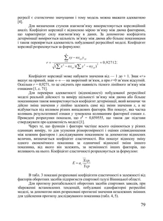 регресії є статистично значущими і тому модель можна вважати адекватною
[4].
       Для визначення ступеня взаємозв‘язку використовується кореляційний
аналіз. Коефіцієнт кореляції є відносною мірою зв‘язку між двома факторами,
що характеризує силу взаємозв‘язку в даних. За допомогою коефіцієнта
детермінації вимірюється щільність зв‘язку між двома або більше показниками
і також перевіряється адекватність побудованої регресійної моделі. Коефіцієнт
кореляції розраховується за формулою:
                               n

                              xy  nx   cp   y cp
                 r           i 1
                                                             0,927122
                       ( x 2  nxcp )( y 2  nycp )
                                                        2




       Коефіцієнт кореляції може набувати значення від — 1 до + 1. Знак «+»
вказує на прямий, знак «–» — на зворотний зв‘язок, а при r=0 зв‘язок відсутній.
Оскільки r = 0,9271, то це свідчить про наявність тісного лінійного зв‘язку між
ознаками [1, с. 71].
       Для перевірки адекватності (відповідності) побудованої регресійної
моделі реальній дійсності та виміру щільності зв‘язку між двома або більше
показниками також використовується коефіцієнт детермінації, який визначає чи
дійсно зміна значення у лінійно залежить саме від зміни значення х, а не
відбувається під впливом різних випадкових факторів. Він показує, яка частка
коливань результативної ознаки у зумовлена коливанням факторної ознаки х.
Проведені розрахунки показали, що r2 = 0,859555, що також дає підстави
стверджувати про адекватність моделі [1].
       Через те, що функція і фактори частіше всього оцінюються у різних
одиницях виміру, то для усунення різнорозмірності і оцінки співвідношення
між кожним фактором і досліджуваним показником за допомогою відносних
величин, визначається коефіцієнт еластичності. Він показує відносну зміну
одного економічного показника за одиничної відносної зміни іншого
показника, від якого він залежить, за незмінності інших факторів, що
впливають на нього. Коефіцієнт еластичності розраховується за формулою:

                                              X cpi
                                     E  ai
                                              Y cp

       В табл. 3 показані розраховані коефіцієнти еластичності в залежності від
факторів оборотних засобів підприємств спиртової галузі Вінницької області.
       Для прогнозу рентабельності оборотних засобів спиртових заводів, при
збереженні встановлених тенденцій, побудовані однофакторні регресійні
моделі, за допомогою яких розраховані прогнозні значення незалежних змінних
для здійснення прогнозу досліджуваного показника (табл. 4, 5).

                                                                            79
 