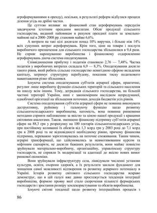 агроформуваннями в оренду), оскільки, в результаті реформ відбулися процеси
ділення угідь на дрібні частки.
       Це суттєво впливає на фінансовий стан агроформувань передусім
завдячуючи істотним орендним виплатам. Обсяг продукції сільського
господарства, виданий пайовикам в рахунок орендної плати за земельно-
майнові паї в 2000–2008 рр. становив майже 6,6%.
       А витрати на такі цілі досягали понад 10% виручки, і більше ніж 14%
всіх сукупних витрат агроформувань. Крім того, ціни на товари і послуги
виробничого призначення для сільського господарства збільшилися в 9,4 рази.
Не сприяє нарощуванню виробництва і фінансовому оздоровленню
агроформувань діюча система оподаткування.
       Співвідношення прибутку і податків становило 2,76 — 7,48%. Частка
податків у виробничих витратах складала 6,9 — 8,3%. Оподаткування досягло
такого рівня, який робить сільське господарство невигідною сферою вкладення
капіталу, затримує структурну перебудову, показник тиску податкового
навантаження різко збільшився.
       Існуюча система оподаткування суб'єктів аграрної сфери, практично,
регулює лише виробничу функцію сільських територій та сільського населення
на шкоду всім іншим. Тому, деградація сільського господарства, на більшій
частині території України, нині є закономірним наслідком непродуманої,
однобічної орієнтації на збільшення поточних доходів бюджетів усіх рівнів.
       Система оподаткування суб'єктів аграрної сфери не повинна виконувати
деструктивну,     руйнівну      і гальмуючу функцію         щодо     розвитку
сільськогосподарського виробництва, натомість, вона повинна ринковими
методами сприяти наближенню за якістю та ціною нашої продукції з кращими
світовими аналогами. Також. зменшено фінансову підтримку суб‘єктів аграрної
сфери на 88,3 грн у розрахунку на 100 гектарів сільськогосподарських угідь,
при постійному коливанні їх обсягів від 1,3 млрд грн у 2003 році до 7,1 млрд
грн в 2008 році та не відповідності необхідному рівню, причому фінансова
підтримка, переважно зорієнтовувалась на поточне споживання. Таким чином,
аграрні трансформації, що здійснювались за невмотивованим курсом та
міфічним сценарієм, не досягли бажаних результатів, вони майже повністю
зруйнували матеріально-виробничу, організаційну, управлінську структуру
господарств, не сприяли їх модернізації та адаптації до якісно нових вимог
ринкової економіки.
       Вони зруйнували інфраструктуру села, ліквідували численні установи
культури, освіти, охорони здоров'я, а їх результати заклали фундамент для
знищення самої можливості відтворення та розвитку аграрного потенціалу в
Україні. Історія розвитку світового сільського господарства яскраво
демонструє, що в цій галузі вже давно простежується тенденція інтеграції
виробництва, формою прояву якої стало скорочення кількості фермерських
господарств і зростання розміру землекористування та обсягів виробництва.
       Існуючі світові тенденції щодо розвитку інтеграційних процесів з

86
 