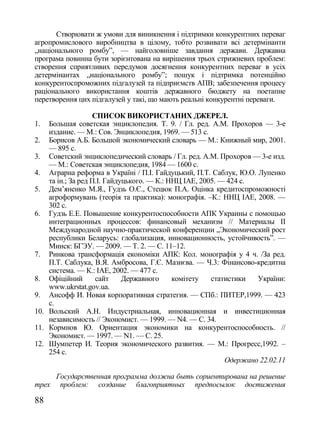 Створювати ж умови для виникнення і підтримки конкурентних переваг
агропромислового виробництва в цілому, тобто розвивати всі детермінанти
„національного ромбу‖, — найголовніше завдання держави. Державна
програма повинна бути зорієнтована на вирішення трьох стрижневих проблем:
створення сприятливих передумов досягнення конкурентних переваг в усіх
детермінантах „національного ромбу‖; пошук і підтримка потенційно
конкурентоспроможних підгалузей та підприємств АПВ; забезпечення процесу
раціонального використання коштів державного бюджету на поетапне
перетворення цих підгалузей у такі, що мають реальні конкурентні переваги.

                   СПИСОК ВИКОРИСТАНИХ ДЖЕРЕЛ.
1.  Большая советская энциклопедия. Т. 9. / Гл. ред. А.М. Прохоров — 3-е
    издание. — М.: Сов. Энциклопедия, 1969. — 513 с.
2. Борисов А.Б. Большой экономический словарь — М.: Книжный мир, 2001.
    — 895 с.
3. Советский энциклопедический словарь / Гл. ред. А.М. Прохоров — 3-е изд.
    — М.: Советская энциклопедия, 1984 — 1600 с.
4. Аграрна реформа в Україні / П.І. Гайдуцький, П.Т. Саблук, Ю.О. Лупенко
    та ін.; За ред П.І. Гайдуцького. — К.: ННЦ ІАЕ, 2005. — 424 с.
5. Дем‘яненко М.Я., Гудзь О.Є., Стецюк П.А. Оцінка кредитоспроможності
    агроформувань (теорія та практика): монографія. –К.: ННЦ ІАЕ, 2008. —
    302 с.
6. Гудзь Е.Е. Повышение конкурентоспособности АПК Украины с помощью
    интеграционных процессов: финансовый механизм // Материалы ІІ
    Международной научно-практической конференции „Экономический рост
    республики Беларусь: глобализация, инновационность, устойчивость‖. —
    Минск: БГЭУ. — 2009. — Т. 2. — С. 11–12.
7. Ринкова трансформація економіки АПК: Кол. монографія у 4 ч. /За ред.
    П.Т. Саблука, В.Я. Амбросова, Г.Є. Мазнєва. — Ч.3: Фінансово-кредитна
    система. — К.: ІАЕ, 2002. — 477 с.
8. Офіційний        сайт     Державного     комітету   статистики  України:
    www.ukrstat.gov.ua.
9. Ансофф И. Новая корпоративная стратегия. — СПб.: ПИТЕР,1999. — 423
    с.
10. Вольский А.Н. Индустриальная, инновационная и инвестиционная
    независимость // Экономист. — 1999. — N4. — С. 34.
11. Кормнов Ю. Ориентация экономики на конкурентоспособность. //
    Экономист. — 1997. — N1. — С. 25.
12. Шумпетер И. Теория экономического развития. — М.: Прогресс,1992. –
    254 с.
                                                           Одержано 22.02.11

       Государственная программа должна быть сориентирована на решение
трех    проблем: создание благоприятных предпосылок достижения

88
 
