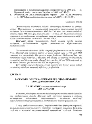 господарства в сільськогосподарських підприємствах за 2008 рік. — К.:
     Державний комітет статистики України. — 2009. — С. 47–56.
5.   Остапчук Ю.М. Сільське господарство України — 2008 / Ю. М. Остапчука.
     — К.: ДП "Інформаційно-аналітичне агенство", 2009. — С. 33–39. с.

                                                             Одержано 2.03.11

       Экономические показатели работы организации находятся на среднем
уровне. Максимальный и минимальный показатели производства валовой
продукции были соответственно — 4147,8 и 3508 тыс. грн; наивысший фонд
оплаты труда 156 тыс. грн, а наименьший — 85 тыс. грн За годы наблюдений
показатели урожайности и площади сева льна масличного увеличились на 20 и
62% и соответственно составляли 18 ц/га и 123 га.
       Ключевые слова: урожайность, доход, оплата труда, валовая
продукция, продуктивность труда, экономическая эффективность,
рентабельность.

       The economic indicators of the company performance are at the average
level. Maximal and minimum indices of gross output were 4147,8 and 3508
thousand hrn., respectively. The greatest wages fund was 156 thousand hrn., and
the smallest wages fund was 85 thousand hrn. During the years of observation the
productivity and the area under flax oily increased by 20 and 62% and made up
18 metric centners per hectare and 123 ha, respectively.
       Key words: crop productivity, profit, payment for labour, gross output,
productivity of labour, economic efficiency, profitability.


УДК 336.22

     ФІСКАЛЬНА ПОЛІТИКА ДЕРЖАВИ ПРИ ОПОДАТКУВАННІ
                 ДОХОДІВ ФІЗИЧНИХ ОСІБ

                 С.А. ВЛАСЮК, кандидат економічних наук
                           Л.В. БАРАБАШ

      В статті розглянуто механізми реалізації фіскальної політики держави
при оподаткуванні доходів фізичних осіб, окреслено переваги і недоліки
застосування   податкового     інструментарію,      висвітлено    тенденції
результативності сучасної системи оподаткування доходів фізичних осіб.

       З часу здобуття незалежності, Україна самостійно формулює стратегію
соціально-економічного розвитку, розробляє та створює незалежну фінансову
політику в контексті загальнодержавної економічної політики. Фіскальна

                                                                             93
 